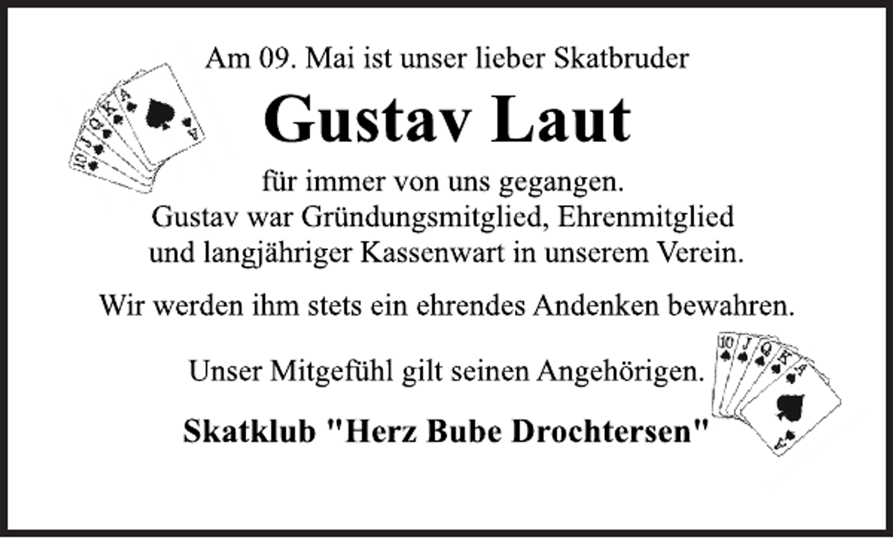 <p>Am 09. Mai ist unser lieber Skatbruder<br />Gustav Laut<br />für immer von uns gegangen.<br />Gustav war Gründungsmitglied, Ehrenmitglied<br />und langjähriger Kassenwart in unserem Verein.<br />Wir werden ihm stets ein ehrendes Andenken bewahren.<br />Unser Mitgefühl gilt seinen Angehörigen.<br />Skatklub "Herz Bube Drochtersen"</p>