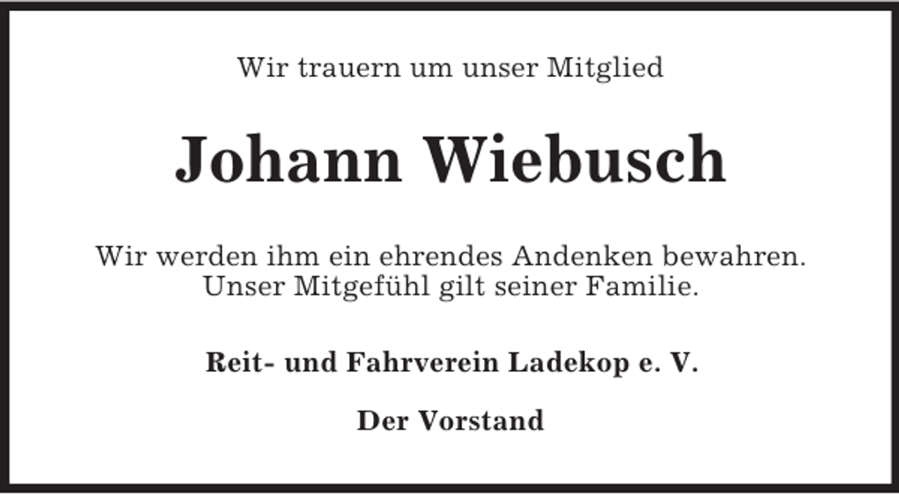 <p>Wir trauern um unser Mitglied</p><p>Johann Wiebusch<br />Wir werden ihm ein ehrendes Andenken bewahren.<br />Unser Mitgefühl gilt seiner Familie.<br />Reit- und Fahrverein Ladekop e. V.<br />Der Vorstand</p>