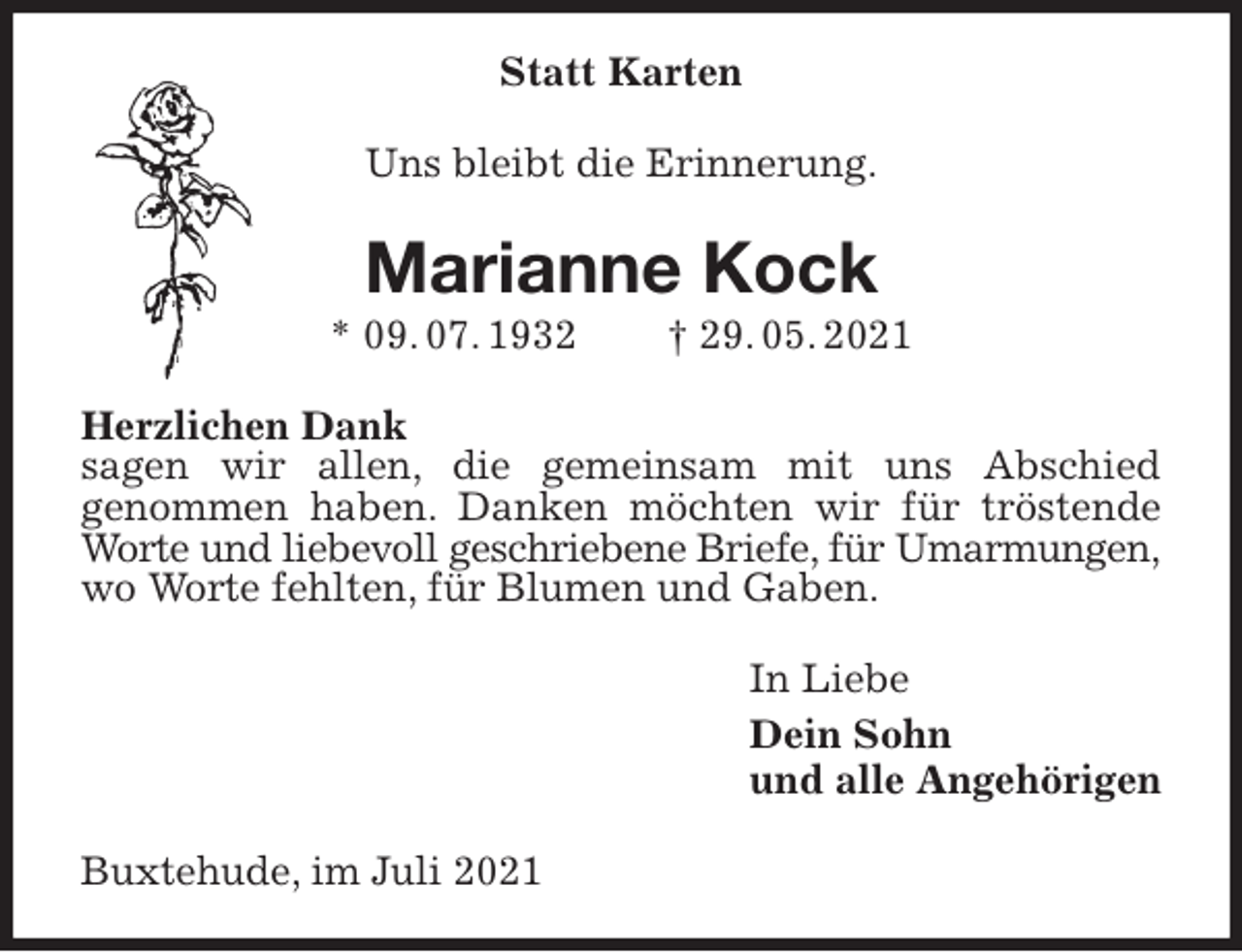 <p>Statt Karten<br />Uns bleibt die Erinnerung.<br />Marianne Kock<br />* 09. 07. 1932 † 29. 05. 2021<br />Herzlichen Dank<br />sagen wir allen, die gemeinsam mit uns Abschied<br />genommen haben. Danken möchten wir für tröstende Worte und liebevoll geschriebene Briefe, für Umarmungen,<br />wo Worte fehlten, für Blumen und Gaben.<br />In Liebe<br />Dein Sohn<br />und alle Angehörigen<br />Buxtehude, im Juli 2021</p>