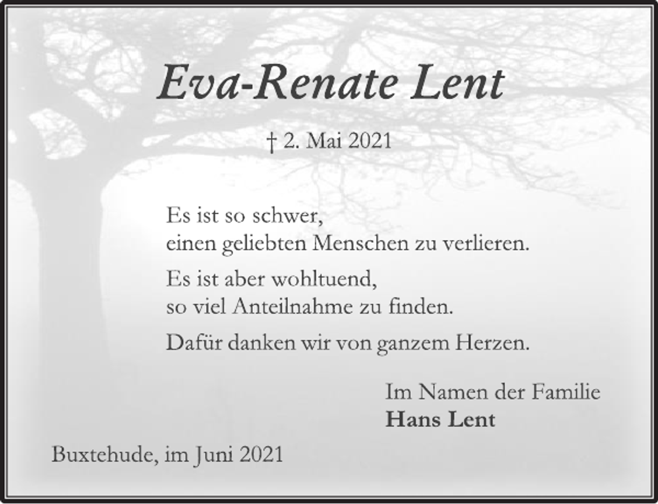 <p>Eva-Renate Lent<br />† 2. Mai 2021<br />Es ist so schwer,<br />einen geliebten Menschen zu verlieren.<br />Es ist aber wohltuend,<br />so viel Anteilnahme zu finden.<br />Dafür danken wir von ganzem Herzen.<br />Im Namen der Familie<br />Hans Lent<br />Buxtehude, im Juni 2021</p>