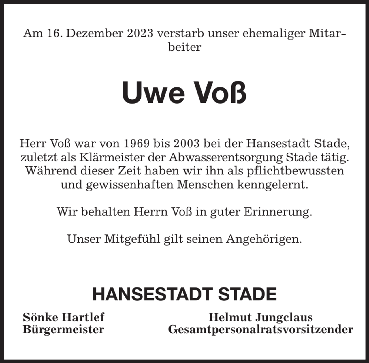 <p>Am 16. Dezember 2023 verstarb unser ehemaliger Mitarbeiter<br />Uwe Voß<br />Herr Voß war von 1969 bis 2003 bei der Hansestadt Stade, zuletzt als Klärmeister der Abwasserentsorgung Stade tätig. Während dieser Zeit haben wir ihn als pflichtbewussten und gewissenhaften Menschen kenngelernt.</p><p>Wir behalten Herrn Voß in guter Erinnerung.</p><p>Unser Mitgefühl gilt seinen Angehörigen.</p><p>HANSESTADT STADE<br />Sönke Hartlef Helmut Jungclaus<br />Bürgermeister Gesamtpersonalratsvorsitzender</p>