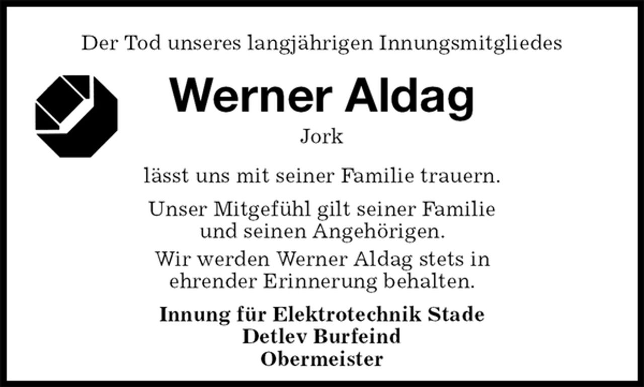 <p>Der Tod unseres langjährigen Innungsmitgliedes<br />Werner Aldag<br />Jork<br />lässt uns mit seiner Familie trauern.<br />Unser Mitgefühl gilt seiner Familie<br />und seinen Angehörigen.<br />Wir werden Werner Aldag stets in<br />ehrender Erinnerung behalten.<br />Innung für Elektrotechnik Stade<br />Detlev Burfeind<br />Obermeister</p>