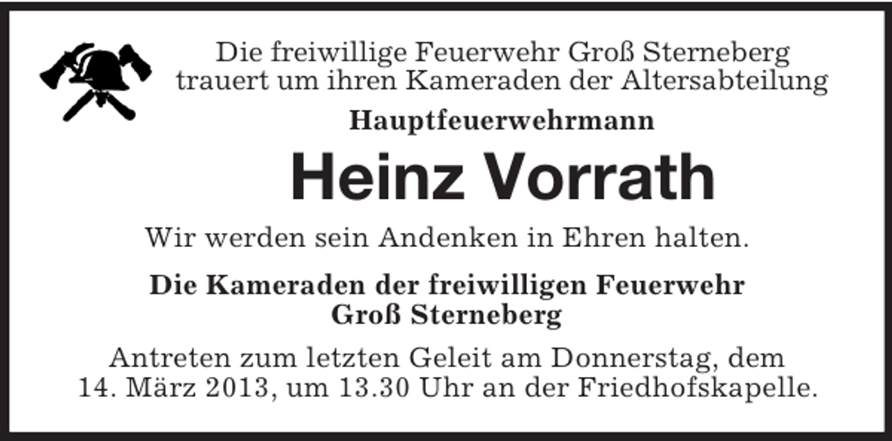 <p>Die freiwillige Feuerwehr Groß Sterneberg<br />trauert um ihren Kameraden der Altersabteilung<br />Hauptfeuerwehrmann</p><p>Heinz Vorrath<br />Wir werden sein Andenken in Ehren halten.<br />Die Kameraden der freiwilligen Feuerwehr<br />Groß Sterneberg<br />Antreten zum letzten Geleit am Donnerstag, dem<br />14. März 2013, um 13.30 Uhr an der Friedhofskapelle.</p>