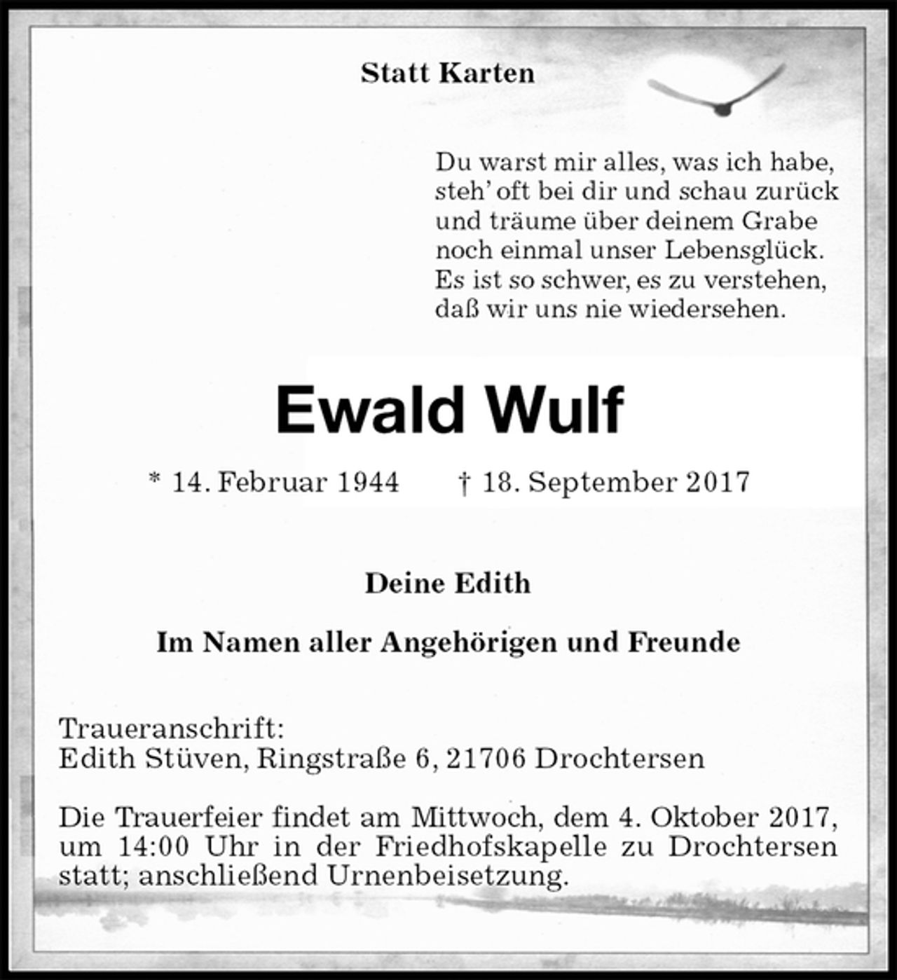 <p>Statt Karten<br />Du warst mir alles, was ich habe,<br />steh’ oft bei dir und schau zurück<br />und träume über deinem Grabe<br />noch einmal unser Lebensglück.<br />Es ist so schwer, es zu verstehen,<br />daß wir uns nie wiedersehen.<br />Ewald Wulf<br />* 14. Februar 1944 † 18. September 2017<br />Deine Edith</p>
<p>Im Namen aller Angehörigen und Freunde<br />Traueranschrift:<br />Edith Stüven, Ringstraße 6, 21706 Drochtersen</p>
<p>Die Trauerfeier findet am Mittwoch, dem 4. Oktober 2017,<br />um 14:00 Uhr in der Friedhofskapelle zu Drochtersen statt; anschließend Urnenbeisetzung.</p>