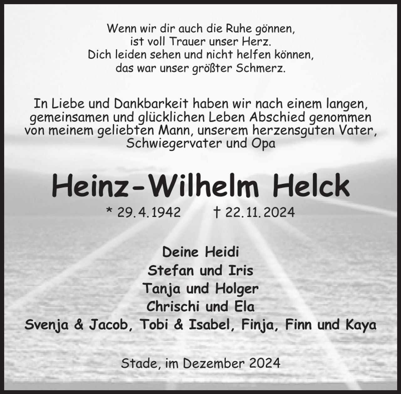 <p>Wenn wir dir auch die Ruhe gönnen,<br />ist voll Trauer unser Herz.<br />Dich leiden sehen und nicht helfen können,<br />das war unser größter Schmerz.<br />In Liebe und Dankbarkeit haben wir nach einem langen,<br />gemeinsamen und glücklichen Leben Abschied genommen von meinem geliebten Mann, unserem herzensguten Vater, Schwiegervater und Opa<br />Heinz-Wilhelm Helck<br />* 29. 4. 1942 † 22. 11. 2024<br />Deine Heidi<br />Stefan und Iris<br />Tanja und Holger<br />Chrischi und Ela<br />Svenja &amp; Jacob, Tobi &amp; Isabel, Finja, Finn und Kaya<br />Stade, im Dezember 2024</p>