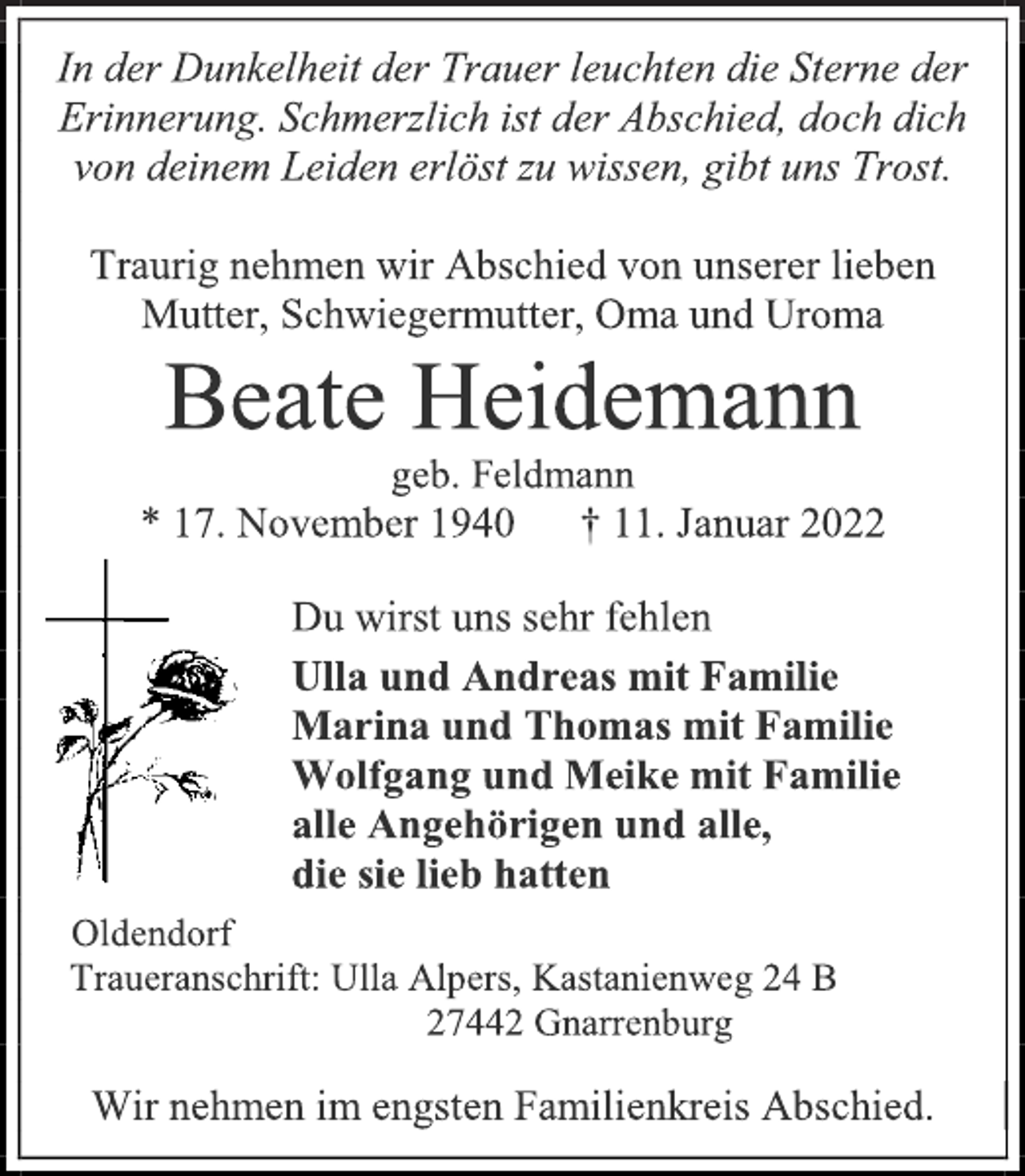 <p>In der Dunkelheit der Trauer leuchten die Sterne der Erinnerung. Schmerzlich ist der Abschied, doch dich von deinem Leiden erlöst zu wissen, gibt uns Trost.<br />Traurig nehmen wir Abschied von unserer lieben Mutter, Schwiegermutter, Oma und Uroma<br />Beate Heidemann<br />geb. Feldmann<br />* 17. November 1940 † 11. Januar 2022<br />Du wirst uns sehr fehlen<br />Ulla und Andreas mit Familie<br />Marina und Thomas mit Familie<br />Wolfgang und Meike mit Familie<br />alle Angehörigen und alle,<br />die sie lieb hatten<br />Oldendorf<br />Traueranschrift: Ulla Alpers, Kastanienweg 24 B<br />27442 Gnarrenburg<br />Wir nehmen im engsten Familienkreis Abschied.</p>