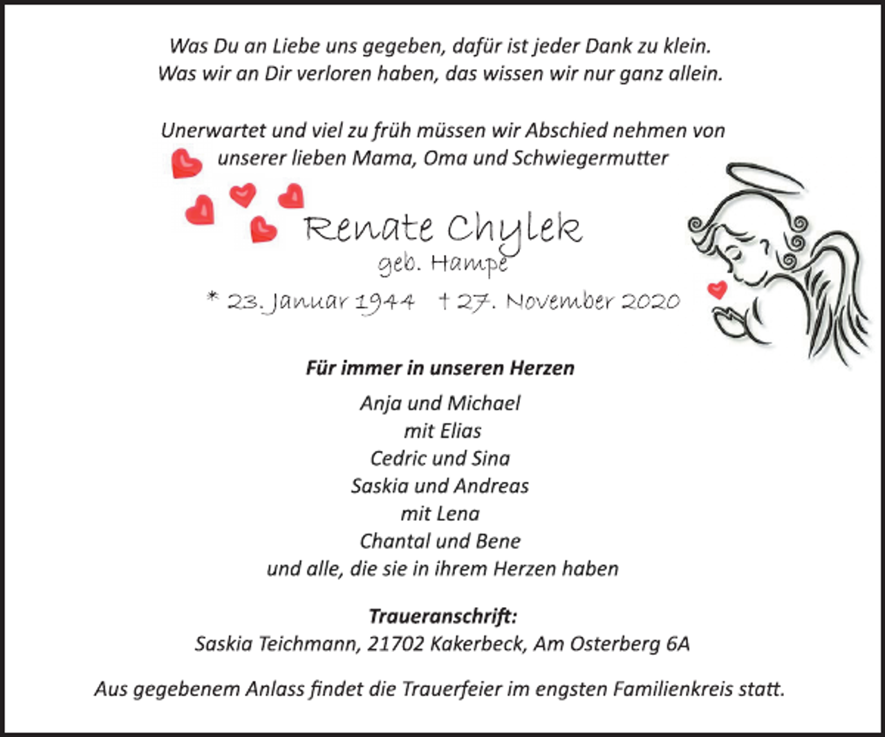 <p>Was Du an Liebe uns gegeben, dafür ist jeder Dank zu klein.<br />Was wir an Dir verloren haben, das wissen wir nur ganz allein.</p>
<p>Unerwartet und viel zu früh müssen wir Abschied nehmen von<br />unserer lieben Mama, Oma und Schwiegermutter</p>
<p>Renate Chylek</p>
<p>geb. Hampe</p>
<p>* 23. Januar 1944 † 27. November 2020<br />Für immer in unseren Herzen</p>
<p>Anja und Michael<br />mit Elias<br />Cedric und Sina<br />Saskia und Andreas<br />mit Lena<br />Chantal und Bene<br />und alle, die sie in ihrem Herzen haben</p>
<p>Traueranschrift:</p>
<p>Saskia Teichmann, 21702 Kakerbeck, Am Osterberg 6A</p>
<p>Aus gegebenem Anlass findet die Trauerfeier im engsten Familienkreis statt.</p>