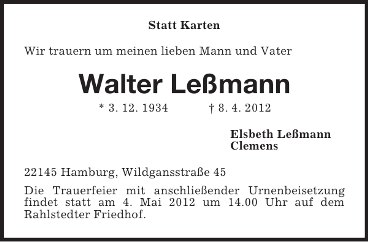 <p>Statt Karten<br />Wir trauern um meinen lieben Mann und Vater</p><p>Walter Leßmann<br />* 3. 12. 1934</p><p>† 8. 4. 2012<br />Elsbeth Leßmann<br />Clemens</p><p>22145 Hamburg, Wildgansstraße 45<br />Die Trauerfeier mit anschließender Urnenbeisetzung<br />findet statt am 4. Mai 2012 um 14.00 Uhr auf dem<br />Rahlstedter Friedhof.</p>