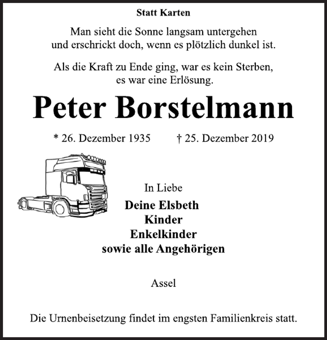 <p>Statt Karten<br />Man sieht die Sonne langsam untergehen<br />und erschrickt doch, wenn es plötzlich dunkel ist.<br />Als die Kraft zu Ende ging, war es kein Sterben,<br />es war eine Erlösung.<br />Peter Borstelmann<br />* 26. Dezember 1935 † 25. Dezember 2019<br />In Liebe<br />Deine Elsbeth<br />Kinder<br />Enkelkinder<br />sowie alle Angehörigen<br />Assel<br />Die Urnenbeisetzung findet im engsten Familienkreis statt.</p>