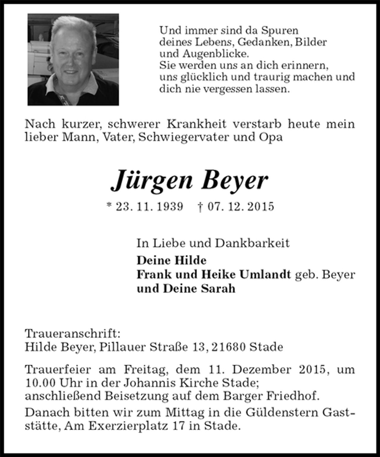 <p>Und immer sind da Spuren<br />deines Lebens, Gedanken, Bilder<br />und Augenblicke.<br />Sie werden uns an dich erinnern,<br />uns glücklich und traurig machen und<br />dich nie vergessen lassen.<br />Nach kurzer, schwerer Krankheit verstarb heute mein lieber Mann, Vater, Schwiegervater und Opa<br />Jürgen Beyer<br />* 23. 11. 1939 † 07. 12. 2015<br />In Liebe und Dankbarkeit<br />Deine Hilde<br />Frank und Heike Umlandt geb. Beyer<br />und Deine Sarah<br />Traueranschrift:<br />Hilde Beyer, Pillauer Straße 13, 21680 Stade<br />Trauerfeier am Freitag, dem 11. Dezember 2015, um 10.00 Uhr in der Johannis Kirche Stade;<br />anschließend Beisetzung auf dem Barger Friedhof.<br />Danach bitten wir zum Mittag in die Güldenstern Gaststätte, Am Exerzierplatz 17 in Stade.</p>