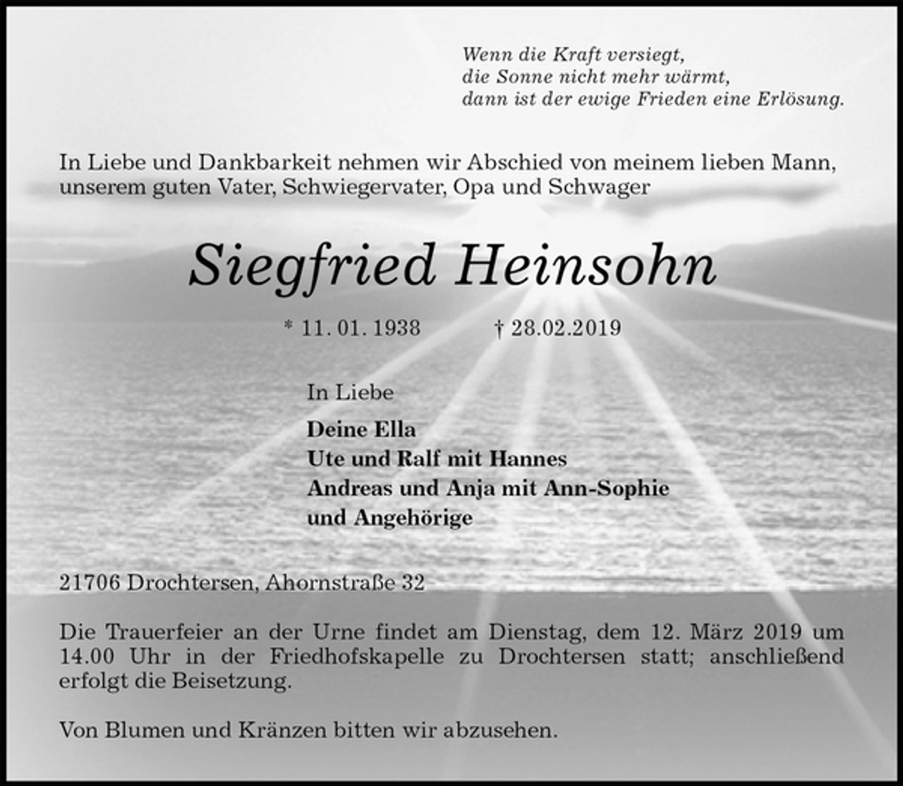 <p>Wenn die Kraft versiegt,<br />die Sonne nicht mehr wärmt,<br />dann ist der ewige Frieden eine Erlösung.<br />In Liebe und Dankbarkeit nehmen wir Abschied von meinem lieben Mann, unserem guten Vater, Schwiegervater, Opa und Schwager<br />Siegfried Heinsohn<br />* 11. 01. 1938 † 28.02.2019<br />In Liebe<br />Deine Ella<br />Ute und Ralf mit Hannes<br />Andreas und Anja mit Ann-Sophie<br />und Angehörige<br />21706 Drochtersen, Ahornstraße 32</p><p>Die Trauerfeier an der Urne findet am Dienstag, dem 12. März 2019 um<br />14.00 Uhr in der Friedhofskapelle zu Drochtersen statt; anschließend<br />erfolgt die Beisetzung.</p><p>Von Blumen und Kränzen bitten wir abzusehen.</p>