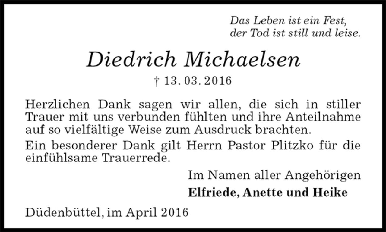 <p>Das Leben ist ein Fest,<br />der Tod ist still und leise.<br />Diedrich Michaelsen<br />† 13. 03. 2016<br />Herzlichen Dank sagen wir allen, die sich in stiller Trauer mit uns verbunden fühlten und ihre Anteilnahme auf so vielfältige Weise zum Ausdruck brachten.<br />Ein besonderer Dank gilt Herrn Pastor Plitzko für die einfühlsame Trauerrede.<br />Im Namen aller Angehörigen<br />Elfriede, Anette und Heike</p>
<p>Düdenbüttel, im April 2016</p>