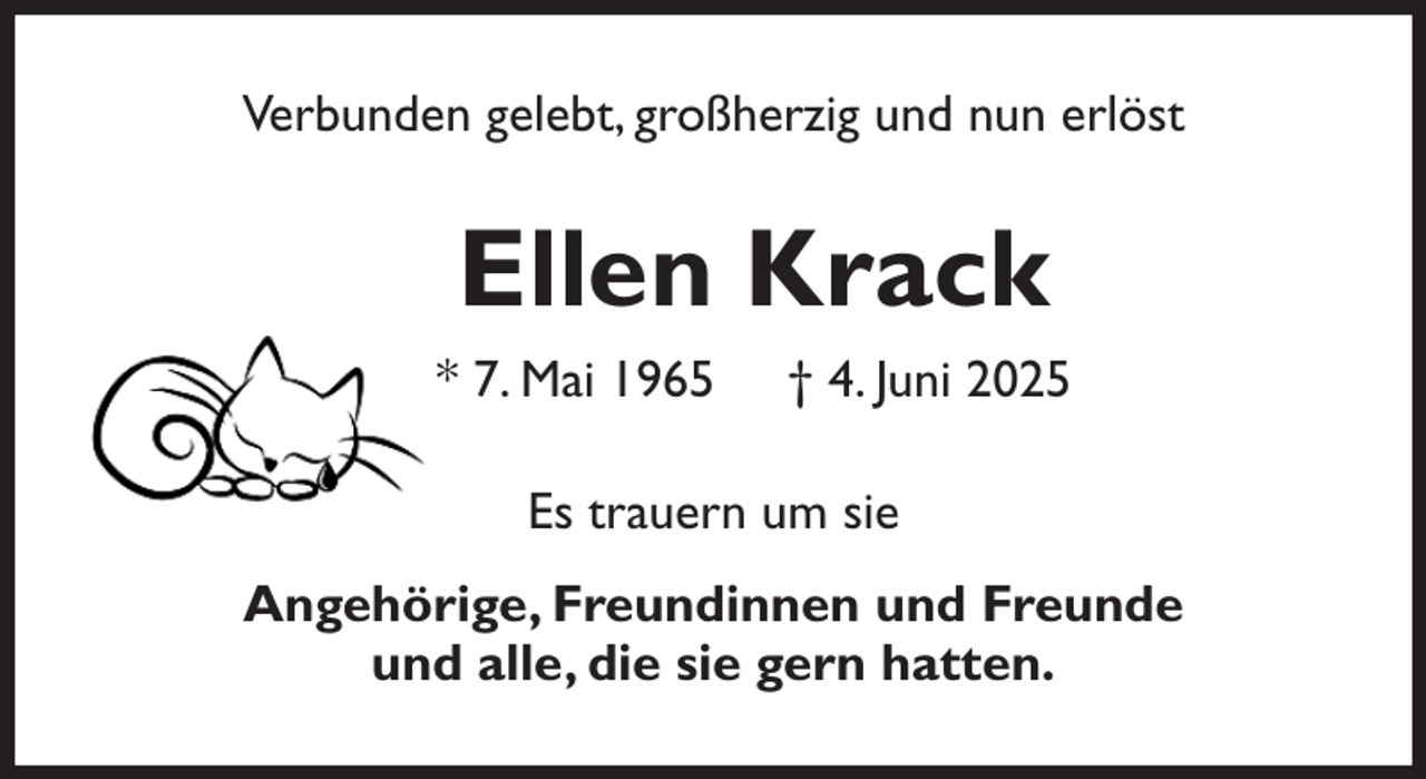 <p>Verbunden gelebt, großherzig und nun erlöst<br />Ellen Krack<br />* 7. Mai 1965 † 4. Juni 2025<br />Es trauern um sie<br />Angehörige, Freundinnen und Freunde<br />und alle, die sie gern hatten.</p>