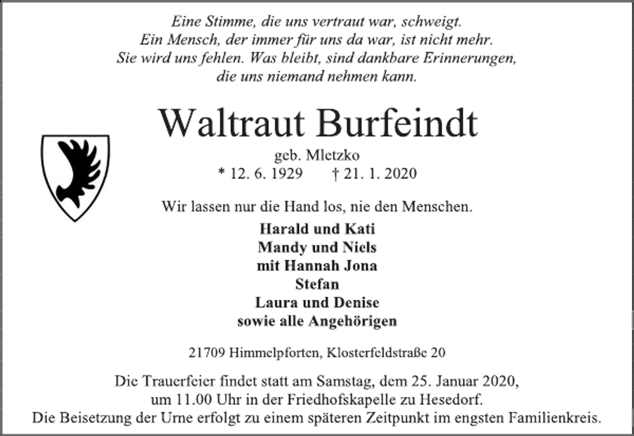 <p>Eine Stimme, die uns vertraut war, schweigt.<br />Ein Mensch, der immer für uns da war, ist nicht mehr.<br />Sie wird uns fehlen. Was bleibt, sind dankbare Erinnerungen,<br />die uns niemand nehmen kann.<br />Waltraut Burfeindt<br />geb. Mletzko<br />* 12. 6. 1929 † 21. 1. 2020<br />Wir lassen nur die Hand los, nie den Menschen.<br />Harald und Kati<br />Mandy und Niels<br />mit Hannah Jona<br />Stefan<br />Laura und Denise<br />sowie alle Angehörigen<br />21709 Himmelpforten, Klosterfeldstraße 20<br />Die Trauerfeier findet statt am Samstag, dem 25. Januar 2020,<br />um 11.00 Uhr in der Friedhofskapelle zu Hesedorf.<br />Die Beisetzung der Urne erfolgt zu einem späteren Zeitpunkt im engsten Familienkreis</p>