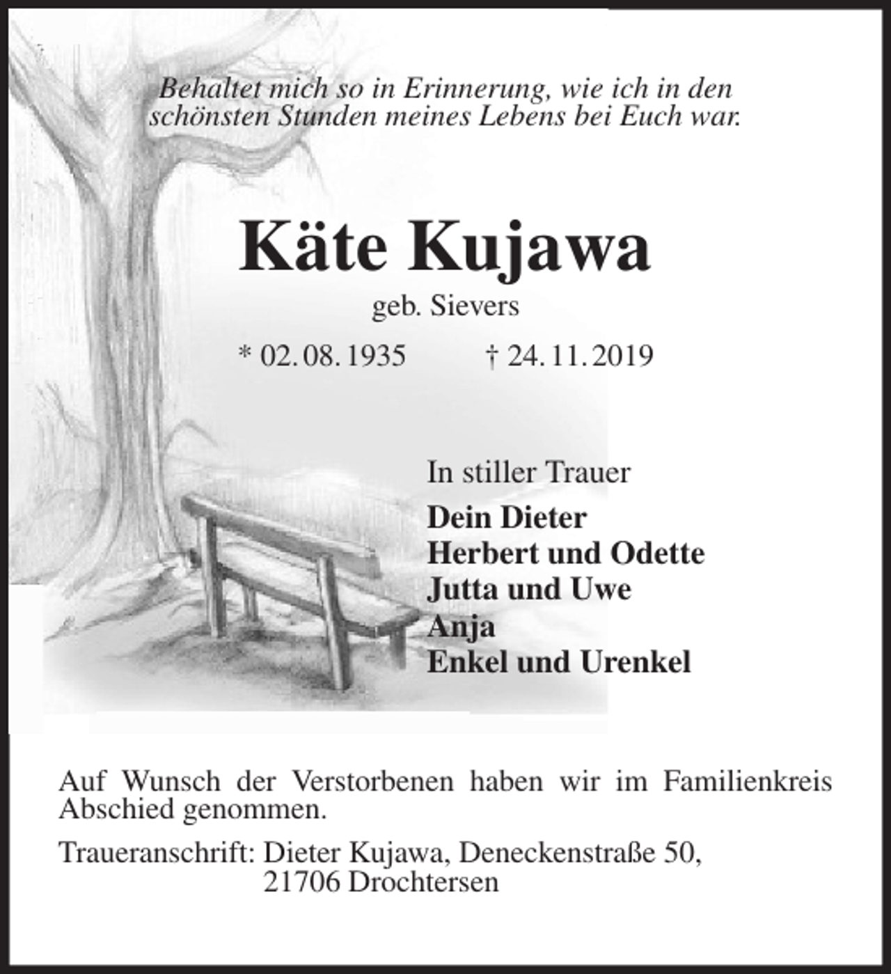 <p>Behaltet mich so in Erinnerung, wie ich in den<br />schönsten Stunden meines Lebens bei Euch war.<br />Käte Kujawa<br />geb. Sievers<br />* 02. 08. 1935 † 24. 11. 2019<br />In stiller Trauer<br />Dein Dieter<br />Herbert und Odette<br />Jutta und Uwe<br />Anja<br />Enkel und Urenkel<br />Auf Wunsch der Verstorbenen haben wir im Familienkreis<br />Abschied genommen.<br />Traueranschrift: Dieter Kujawa, Deneckenstraße 50,<br />21706 Drochtersen</p>