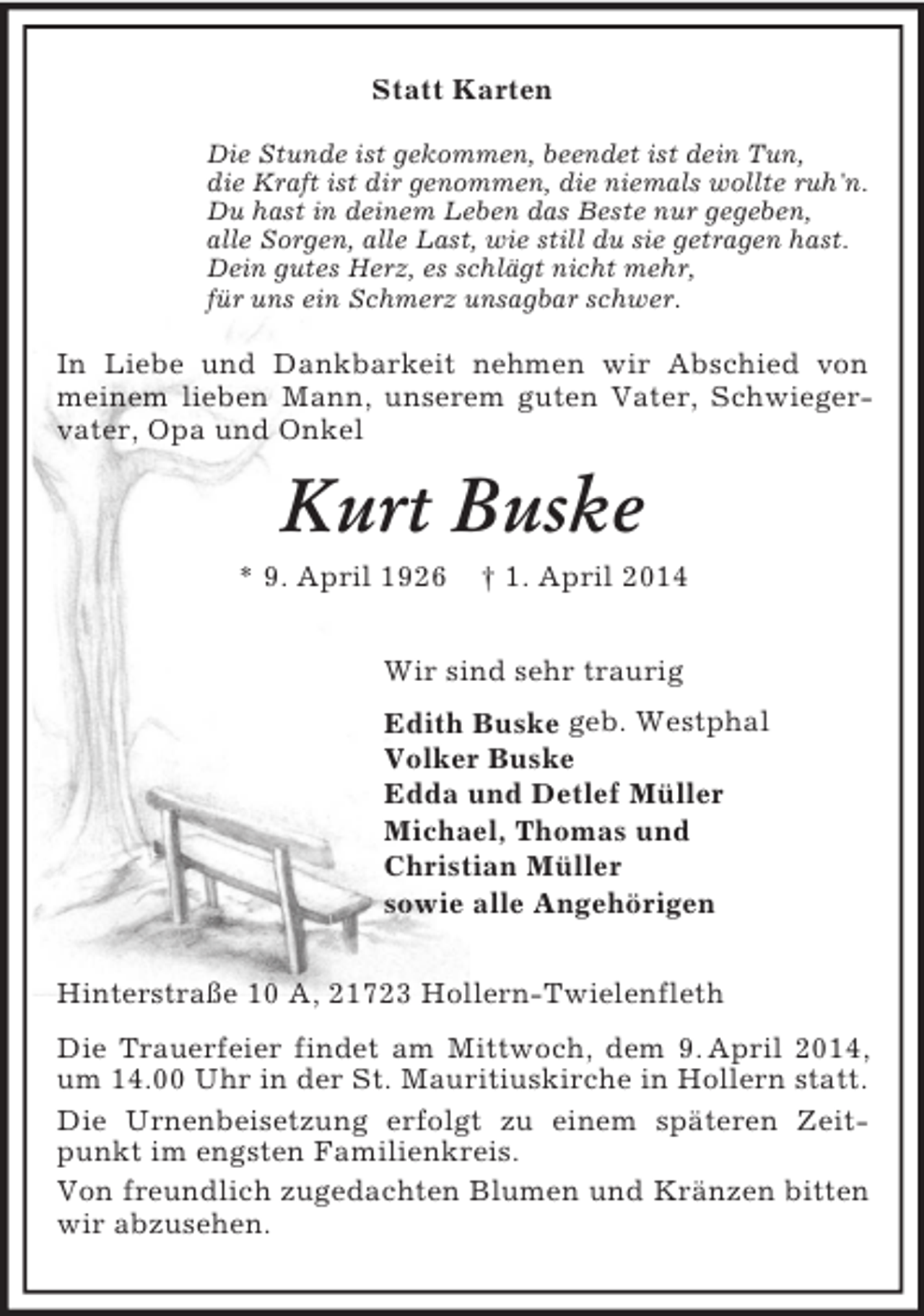 <p>Statt Karten<br />Die Stunde ist gekommen, beendet ist dein Tun,<br />die Kraft ist dir genommen, die niemals wollte ruh'n.<br />Du hast in deinem Leben das Beste nur gegeben,<br />alle Sorgen, alle Last, wie still du sie getragen hast.<br />Dein gutes Herz, es schlägt nicht mehr,<br />für uns ein Schmerz unsagbar schwer.<br />In Liebe und Dankbarkeit nehmen wir Abschied von meinem lieben Mann, unserem guten Vater, Schwiegervater, Opa und Onkel<br />Kurt Buske<br />* 9. April 1926 † 1. April 2014<br />Wir sind sehr traurig<br />Edith Buske geb. Westphal<br />Volker Buske<br />Edda und Detlef Müller<br />Michael, Thomas und<br />Christian Müller<br />sowie alle Angehörigen<br />Hinterstraße 10 A, 21723 Hollern-Twielenfleth<br />Die Trauerfeier findet am Mittwoch, dem 9. April 2014, um 14.00 Uhr in der St. Mauritiuskirche in Hollern statt.<br />Die Urnenbeisetzung erfolgt zu einem späteren Zeitpunkt im engsten Familienkreis.<br />Von freundlich zugedachten Blumen und Kränzen bitten wir abzusehen.</p>