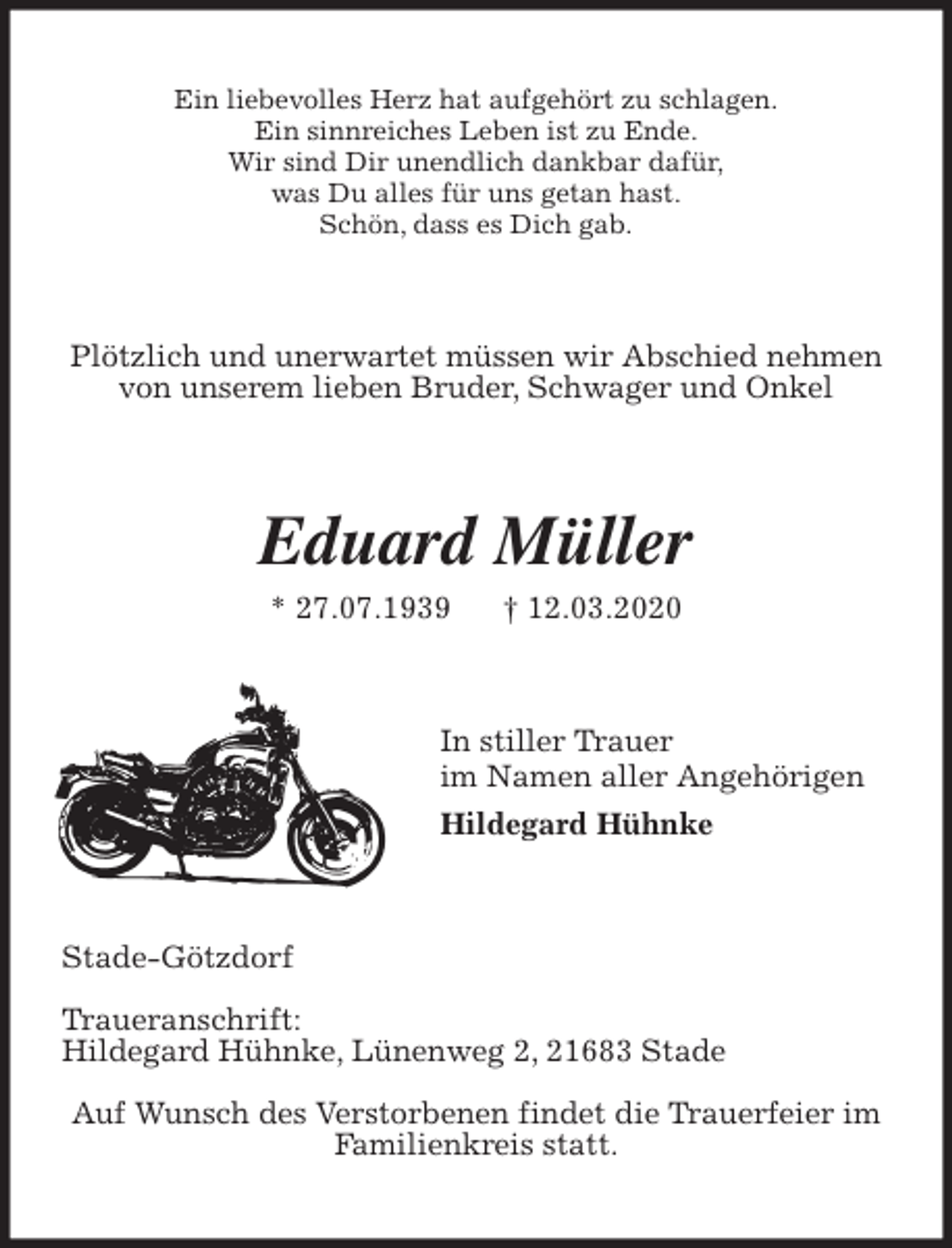 <p>Ein liebevolles Herz hat aufgehört zu schlagen.<br />Ein sinnreiches Leben ist zu Ende.<br />Wir sind Dir unendlich dankbar dafür,<br />was Du alles für uns getan hast.<br />Schön, dass es Dich gab.<br />Plötzlich und unerwartet müssen wir Abschied nehmen<br />von unserem lieben Bruder, Schwager und Onkel<br />Eduard Müller<br />* 27.07.1939 † 12.03.2020<br />In stiller Trauer<br />im Namen aller Angehörigen<br />Hildegard Hühnke<br />Stade-Götzdorf</p>
<p>Traueranschrift:<br />Hildegard Hühnke, Lünenweg 2, 21683 Stade</p>
<p>Auf Wunsch des Verstorbenen findet die Trauerfeier im<br />Familienkreis statt.</p>
