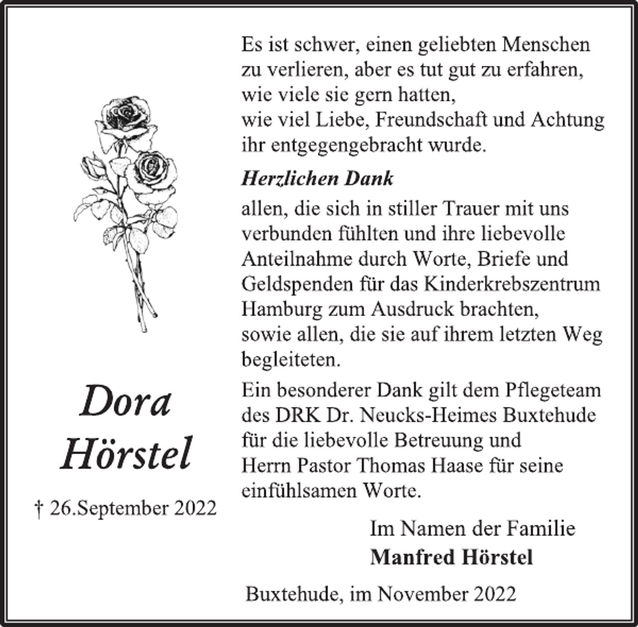 <p>Es ist schwer, einen geliebten Menschen<br />zu verlieren, aber es tut gut zu erfahren,<br />wie viele sie gern hatten,<br />wie viel Liebe, Freundschaft und Achtung<br />ihr entgegengebracht wurde.<br />Herzlichen Dank<br />allen, die sich in stiller Trauer mit uns<br />verbunden fühlten und ihre liebevolle<br />Anteilnahme durch Worte, Briefe und<br />Geldspenden für das Kinderkrebszentrum<br />Hamburg zum Ausdruck brachten,<br />sowie allen, die sie auf ihrem letzten Weg<br />begleiteten.<br />Ein besonderer Dank gilt dem Pflegeteam<br />des DRK Dr. Neucks-Heimes Buxtehude<br />für die liebevolle Betreuung und<br />Herrn Pastor Thomas Haase für seine<br />einfühlsamen Worte.<br />Dora<br />Hörstel<br />† 26.September 2022<br />Im Namen der Familie<br />Manfred Hörstel<br />Buxtehude, im November 2022</p>