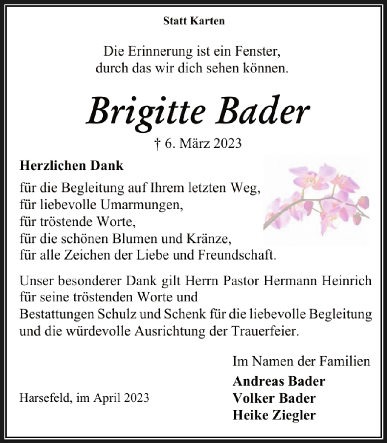 <p>Statt Karten<br />Die Erinnerung ist ein Fenster,<br />durch das wir dich sehen können.<br />Brigitte Bader<br />† 6. März 2023<br />Herzlichen Dank<br />für die Begleitung auf Ihrem letzten Weg,<br />für liebevolle Umarmungen,<br />für tröstende Worte,<br />für die schönen Blumen und Kränze,<br />für alle Zeichen der Liebe und Freundschaft.<br />Unser besonderer Dank gilt Herrn Pastor Hermann Heinrich<br />für seine tröstenden Worte und<br />Bestattungen Schulz und Schenk für die liebevolle Begleitung<br />und die würdevolle Ausrichtung der Trauerfeier.<br />Im Namen der Familien<br />Andreas Bader<br />Volker Bader<br />Heike Ziegler<br />Harsefeld, im April 2023</p>