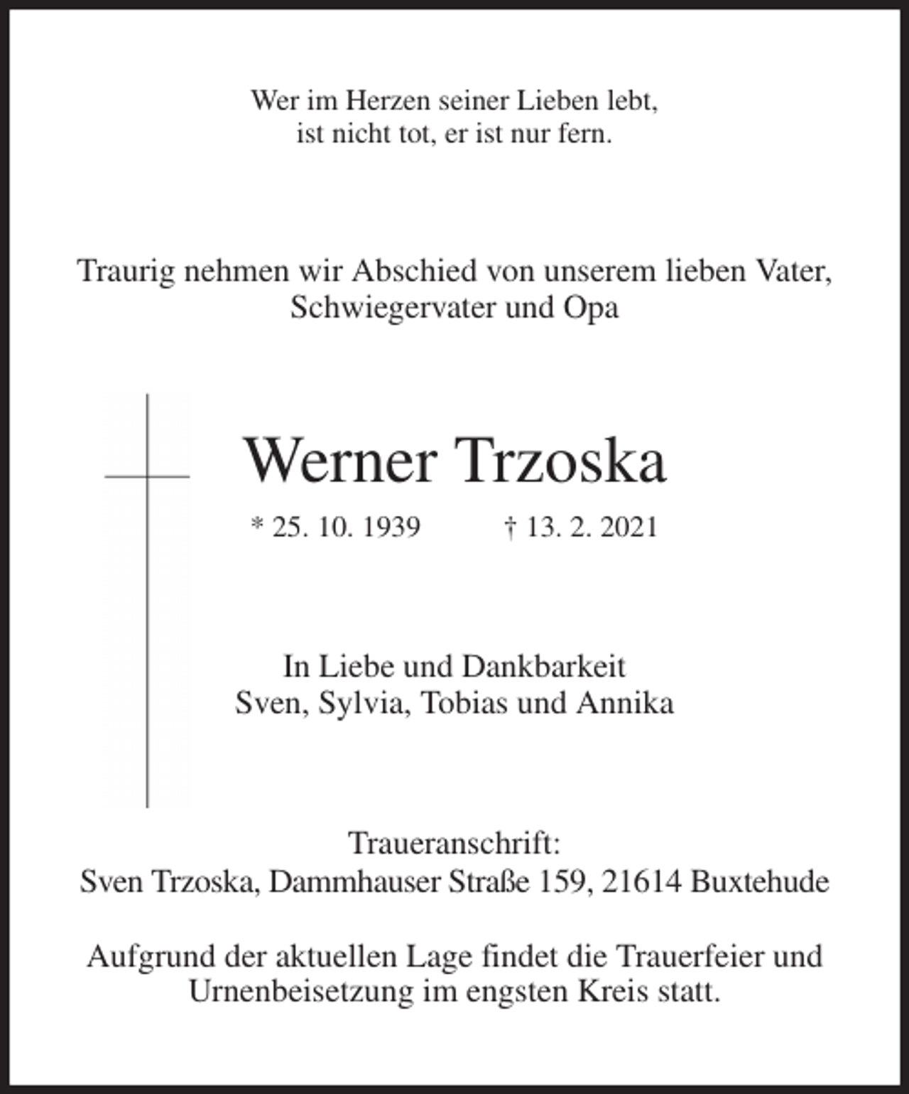<p>Wer im Herzen seiner Lieben lebt,<br />ist nicht tot, er ist nur fern.<br />Traurig nehmen wir Abschied von unserem lieben Vater,<br />Schwiegervater und Opa<br />Werner Trzoska<br />* 25. 10. 1939 † 13. 2. 2021<br />In Liebe und Dankbarkeit<br />Sven, Sylvia, Tobias und Annika<br />Traueranschrift:<br />Sven Trzoska, Dammhauser Straße 159, 21614 Buxtehude</p>
<p>Aufgrund der aktuellen Lage findet die Trauerfeier und Urnenbeisetzung im engsten Kreis statt.</p>