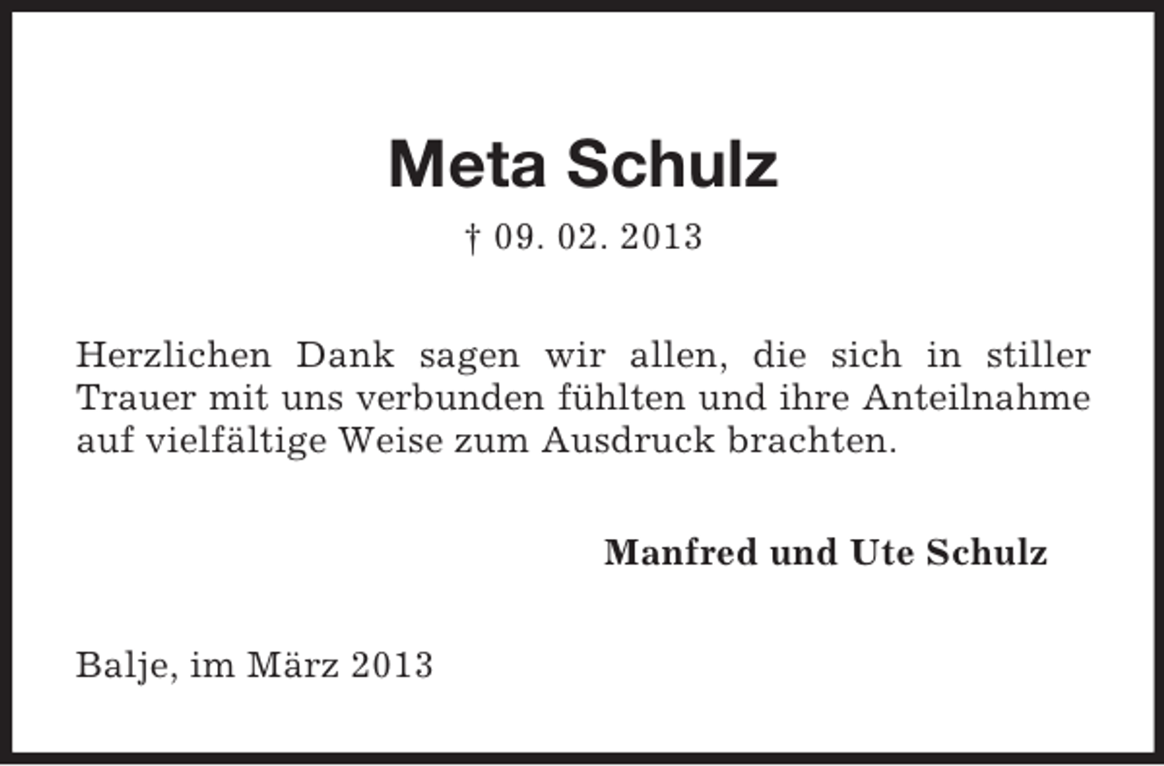 <p>Meta Schulz<br />† 09. 02. 2013<br />Herzlichen Dank sagen wir allen, die sich in stiller<br />Trauer mit uns verbunden fühlten und ihre Anteilnahme<br />auf vielfältige Weise zum Ausdruck brachten.<br />Manfred und Ute Schulz<br />Balje, im März 2013</p>
