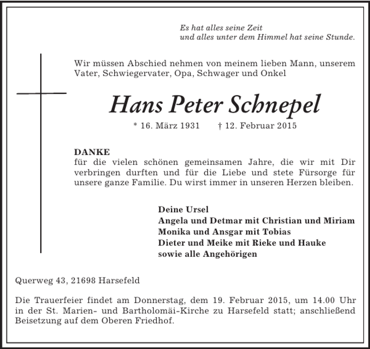 <p>Es hat alles seine Zeit<br />und alles unter dem Himmel hat seine Stunde.<br />Wir müssen Abschied nehmen von meinem lieben Mann, unserem Vater, Schwiegervater, Opa, Schwager und Onkel<br />Hans Peter Schnepel<br />* 16. März 1931 † 12. Februar 2015<br />DANKE<br />für die vielen schönen gemeinsamen Jahre, die wir mit Dir<br />verbringen durften und für die Liebe und stete Fürsorge für<br />unsere ganze Familie. Du wirst immer in unseren Herzen bleiben.<br />Deine Ursel<br />Angela und Detmar mit Christian und Miriam<br />Monika und Ansgar mit Tobias<br />Dieter und Meike mit Rieke und Hauke<br />sowie alle Angehörigen<br />Querweg 43, 21698 Harsefeld</p><p>Die Trauerfeier findet am Donnerstag, dem 19. Februar 2015, um 14.00 Uhr<br />in der St. Marien- und Bartholomäi-Kirche zu Harsefeld statt; anschließend<br />Beisetzung auf dem Oberen Friedhof.</p>