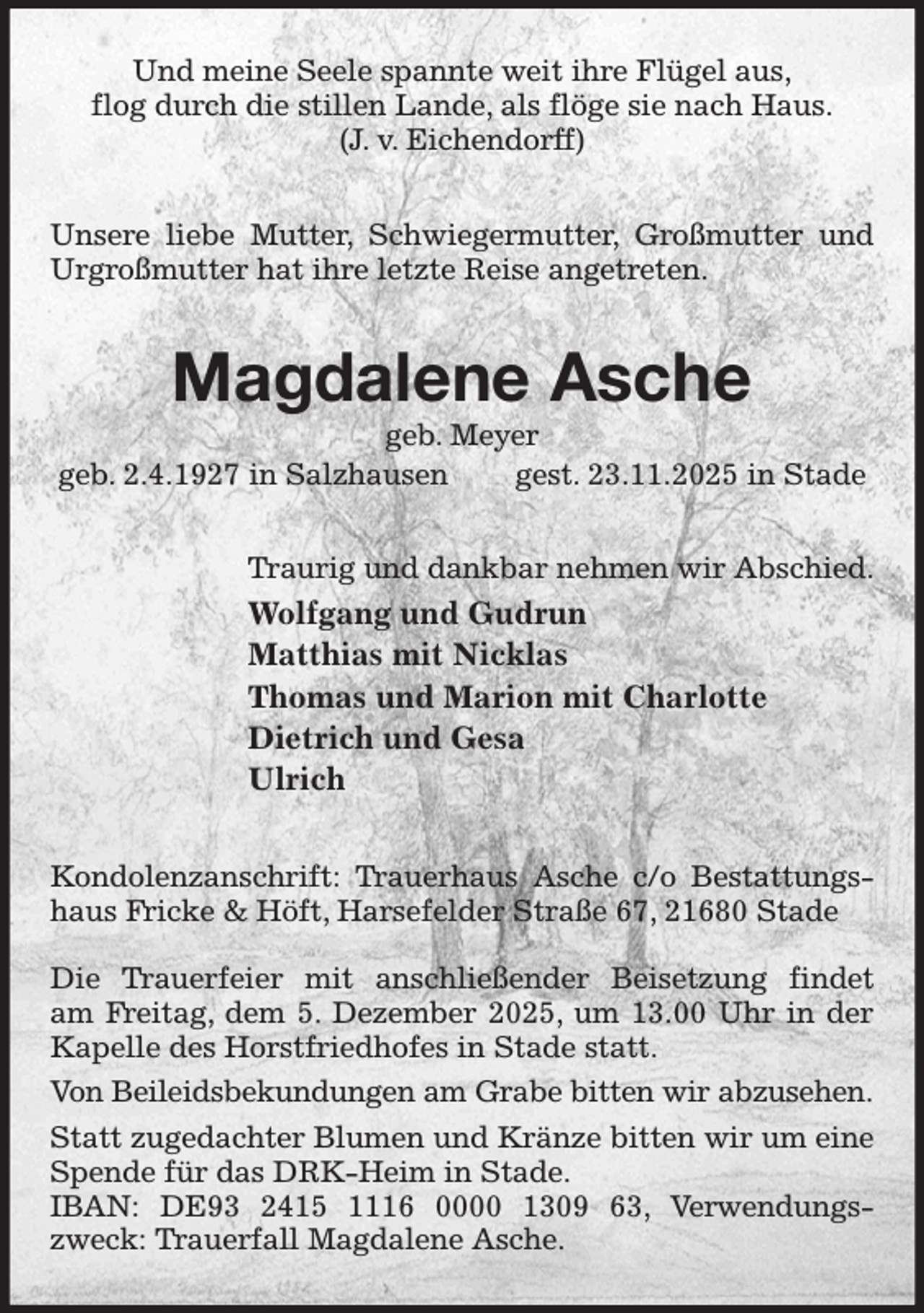 <p>Und meine Seele spannte weit ihre Flügel aus,<br />flog durch die stillen Lande, als flöge sie nach Haus.<br />(J. v. Eichendorff)<br />Unsere liebe Mutter, Schwiegermutter, Großmutter und Urgroßmutter hat ihre letzte Reise angetreten.<br />Magdalene Asche<br />geb. Meyer<br />geb. 2.4.1927 in Salzhausen gest. 23.11.2025 in Stade<br />Traurig und dankbar nehmen wir Abschied.<br />Wolfgang und Gudrun<br />Matthias mit Nicklas<br />Thomas und Marion mit Charlotte<br />Dietrich und Gesa<br />Ulrich<br />Kondolenzanschrift: Trauerhaus Asche c/o Bestattungshaus Fricke &amp; Höft, Harsefelder Straße 67, 21680 Stade</p><p>Die Trauerfeier mit anschließender Beisetzung findet<br />am Freitag, dem 5. Dezember 2025, um 13.00 Uhr in der Kapelle des Horstfriedhofes in Stade statt.<br />Von Beileidsbekundungen am Grabe bitten wir abzusehen.<br />Statt zugedachter Blumen und Kränze bitten wir um eine Spende für das DRK-Heim in Stade.<br />IBAN: DE93 2415 1116 0000 1309 63, Verwendungszweck: Trauerfall Magdalene Asche.</p>