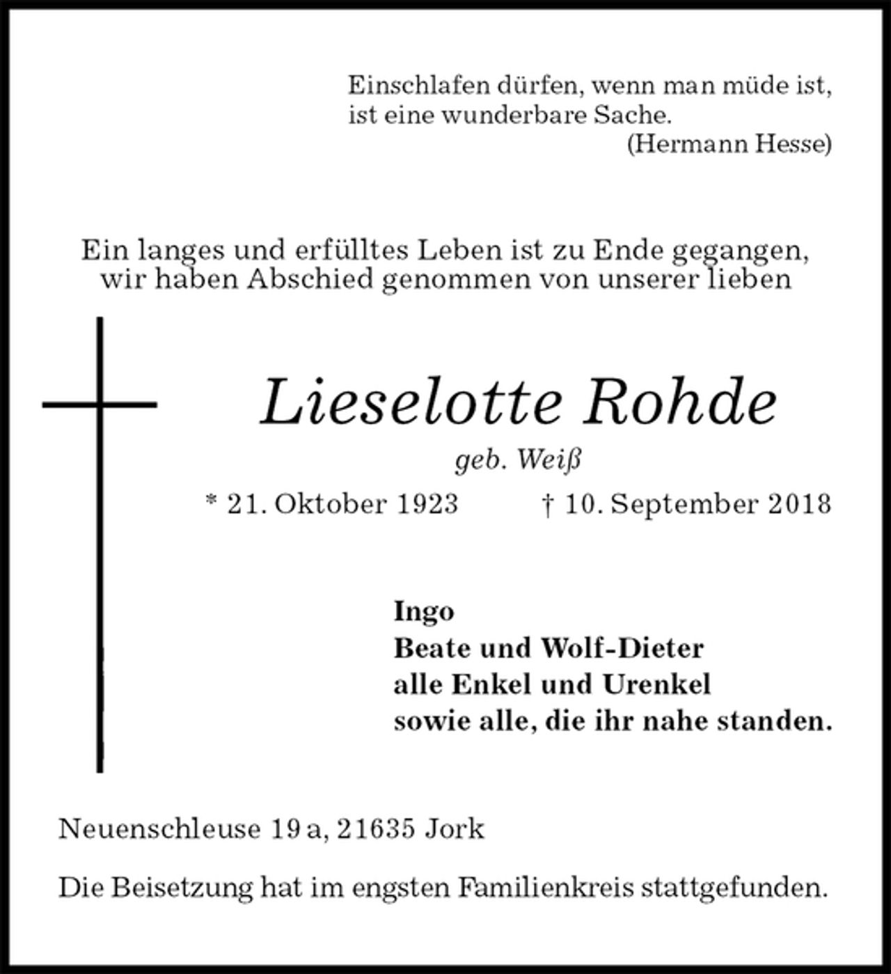 <p>Einschlafen dürfen, wenn man müde ist,<br />ist eine wunderbare Sache.<br />(Hermann Hesse)<br />Ein langes und erfülltes Leben ist zu Ende gegangen,<br />wir haben Abschied genommen von unserer lieben<br />Lieselotte Rohde<br />geb. Weiß<br />* 21. Oktober 1923 † 10. September 2018<br />Ingo<br />Beate und Wolf-Dieter<br />alle Enkel und Urenkel<br />sowie alle, die ihr nahe standen.<br />Neuenschleuse 19 a, 21635 Jork</p>
<p>Die Beisetzung hat im engsten Familienkreis stattgefunden.</p>