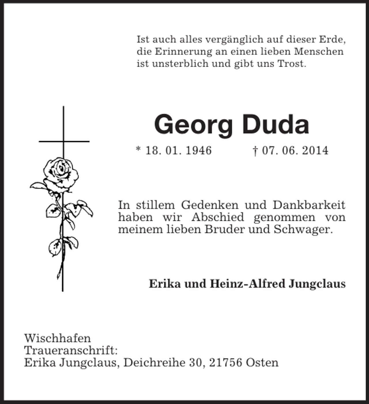 <p>Ist auch alles vergänglich auf dieser Erde,<br />die Erinnerung an einen lieben Menschen<br />ist unsterblich und gibt uns Trost.<br />Georg Duda<br />* 18. 01. 1946 † 07. 06. 2014<br />In stillem Gedenken und Dankbarkeit haben wir Abschied genommen von meinem lieben Bruder und Schwager.<br />Erika und Heinz-Alfred Jungclaus<br />Wischhafen<br />Traueranschrift:<br />Erika Jungclaus, Deichreihe 30, 21756 Osten</p>