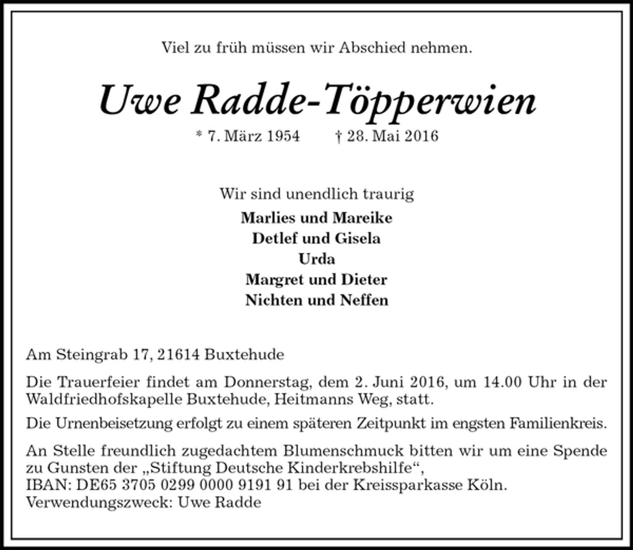 <p>Viel zu früh müssen wir Abschied nehmen.<br />Uwe Radde-Töpperwien<br />* 7. März 1954 † 28. Mai 2016<br />Wir sind unendlich traurig<br />Marlies und Mareike<br />Detlef und Gisela<br />Urda<br />Margret und Dieter<br />Nichten und Neffen<br />Am Steingrab 17, 21614 Buxtehude<br />Die Trauerfeier findet am Donnerstag, dem 2. Juni 2016, um 14.00 Uhr in der Waldfriedhofskapelle Buxtehude, Heitmanns Weg, statt.<br />Die Urnenbeisetzung erfolgt zu einem späteren Zeitpunkt im engsten Familienkreis.<br />An Stelle freundlich zugedachtem Blumenschmuck bitten wir um eine Spende zu Gunsten der „Stiftung Deutsche Kinderkrebshilfe“,<br />IBAN: DE65 3705 0299 0000 9191 91 bei der Kreissparkasse Köln.<br />Verwendungszweck: Uwe Radde</p>