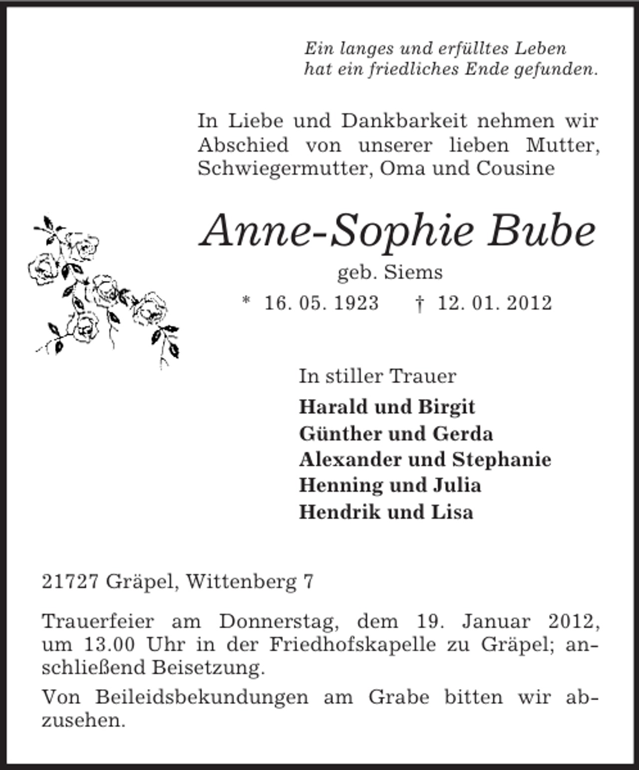 <p>Ein langes und erfülltes Leben<br />hat ein friedliches Ende gefunden.<br />In Liebe und Dankbarkeit nehmen wir Abschied von unserer lieben Mutter, Schwiegermutter, Oma und Cousine<br />Anne-Sophie Bube<br />geb. Siems<br />* 16. 05. 1923 † 12. 01. 2012<br />In stiller Trauer<br />Harald und Birgit<br />Günther und Gerda<br />Alexander und Stephanie<br />Henning und Julia<br />Hendrik und Lisa<br />21727 Gräpel, Wittenberg 7<br />Trauerfeier am Donnerstag, dem 19. Januar 2012,<br />um 13.00 Uhr in der Friedhofskapelle zu Gräpel; anschließend Beisetzung.<br />Von Beileidsbekundungen am Grabe bitten wir ab-<br />zusehen.</p>