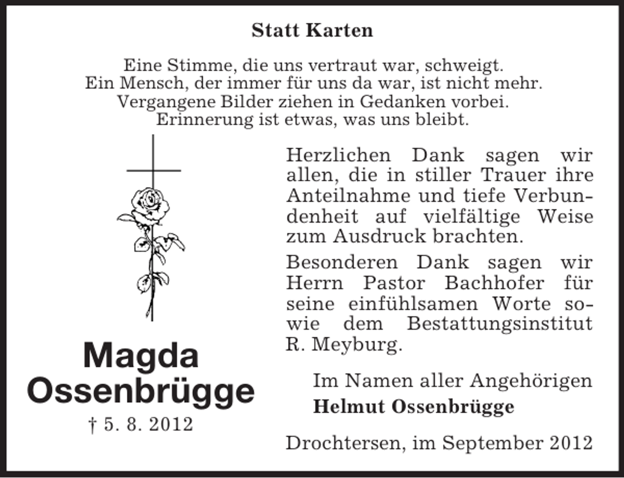 <p>Statt Karten<br />Eine Stimme, die uns vertraut war, schweigt.<br />Ein Mensch, der immer für uns da war, ist nicht mehr.<br />Vergangene Bilder ziehen in Gedanken vorbei.<br />Erinnerung ist etwas, was uns bleibt.</p><p>Magda<br />Ossenbrügge<br />† 5. 8. 2012</p><p>Herzlichen Dank sagen wir<br />allen, die in stiller Trauer ihre<br />Anteilnahme und tiefe Verbundenheit auf vielfältige Weise<br />zum Ausdruck brachten.<br />Besonderen Dank sagen wir<br />Herrn Pastor Bachhofer für<br />seine einfühlsamen Worte sowie dem Bestattungsinstitut<br />R. Meyburg.<br />Im Namen aller Angehörigen<br />Helmut Ossenbrügge<br />Drochtersen, im September 2012</p>