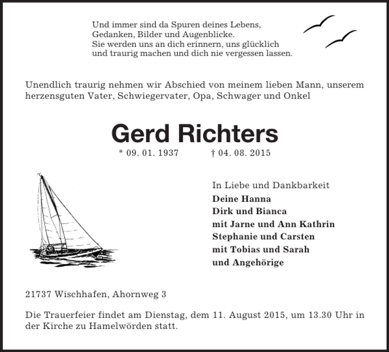 <p>Und immer sind da Spuren deines Lebens,<br />Gedanken, Bilder und Augenblicke.<br />Sie werden uns an dich erinnern, uns glücklich<br />und traurig machen und dich nie vergessen lassen.<br />Unendlich traurig nehmen wir Abschied von meinem lieben Mann, unserem<br />herzensguten Vater, Schwiegervater, Opa, Schwager und Onkel<br />Gerd Richters<br />* 09. 01. 1937 † 04. 08. 2015<br />In Liebe und Dankbarkeit<br />Deine Hanna<br />Dirk und Bianca<br />mit Jarne und Ann Kathrin<br />Stephanie und Carsten<br />mit Tobias und Sarah<br />und Angehörige<br />21737 Wischhafen, Ahornweg 3</p>
<p>Die Trauerfeier findet am Dienstag, dem 11. August 2015, um 13.30 Uhr in der Kirche zu Hamelwörden statt.</p>