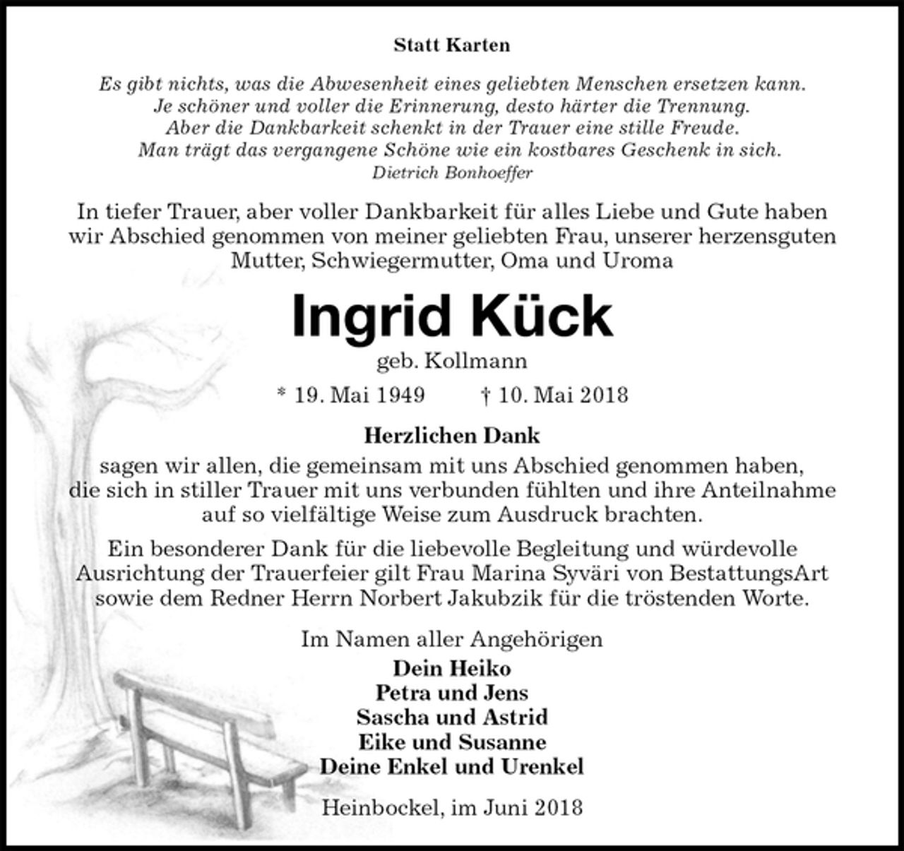 <p>Statt Karten<br />Es gibt nichts, was die Abwesenheit eines geliebten Menschen ersetzen kann.<br />Je schöner und voller die Erinnerung, desto härter die Trennung.<br />Aber die Dankbarkeit schenkt in der Trauer eine stille Freude.<br />Man trägt das vergangene Schöne wie ein kostbares Geschenk in sich.<br />Dietrich Bonhoeffer<br />In tiefer Trauer, aber voller Dankbarkeit für alles Liebe und Gute haben wir Abschied genommen von meiner geliebten Frau, unserer herzensguten Mutter, Schwiegermutter, Oma und Uroma<br />Ingrid Kück<br />geb. Kollmann<br />* 19. Mai 1949 † 10. Mai 2018<br />Herzlichen Dank<br />sagen wir allen, die gemeinsam mit uns Abschied genommen haben,<br />die sich in stiller Trauer mit uns verbunden fühlten und ihre Anteilnahme auf so vielfältige Weise zum Ausdruck brachten.<br />Ein besonderer Dank für die liebevolle Begleitung und würdevolle<br />Ausrichtung der Trauerfeier gilt Frau Marina Syväri von BestattungsArt sowie dem Redner Herrn Norbert Jakubzik für die tröstenden Worte.<br />Im Namen aller Angehörigen<br />Dein Heiko<br />Petra und Jens<br />Sascha und Astrid<br />Eike und Susanne<br />Deine Enkel und Urenkel<br />Heinbockel, im Juni 2018</p>