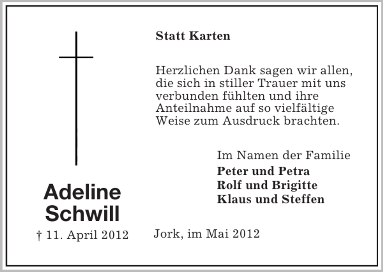 <p>Statt Karten<br />Herzlichen Dank sagen wir allen,<br />die sich in stiller Trauer mit uns<br />verbunden fühlten und ihre<br />Anteilnahme auf so vielfältige<br />Weise zum Ausdruck brachten.</p><p>Adeline<br />Schwill<br />† 11. April 2012</p><p>Im Namen der Familie<br />Peter und Petra<br />Rolf und Brigitte<br />Klaus und Steffen<br />Jork, im Mai 2012</p>
