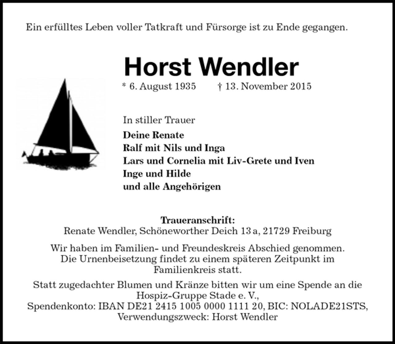 <p>Ein erfülltes Leben voller Tatkraft und Fürsorge ist zu Ende gegangen.<br />Horst Wendler<br />* 6. August 1935 † 13. November 2015<br />In stiller Trauer<br />Deine Renate<br />Ralf mit Nils und Inga<br />Lars und Cornelia mit Liv-Grete und Iven<br />Inge und Hilde<br />und alle Angehörigen<br />Traueranschrift:<br />Renate Wendler, Schöneworther Deich 13 a, 21729 Freiburg<br />Wir haben im Familien- und Freundeskreis Abschied genommen.<br />Die Urnenbeisetzung findet zu einem späteren Zeitpunkt im<br />Familienkreis statt.<br />Statt zugedachter Blumen und Kränze bitten wir um eine Spende an die Hospiz-Gruppe Stade e. V.,<br />Spendenkonto: IBAN DE21 2415 1005 0000 1111 20, BIC: NOLADE21STS, Verwendungszweck: Horst Wendler</p>