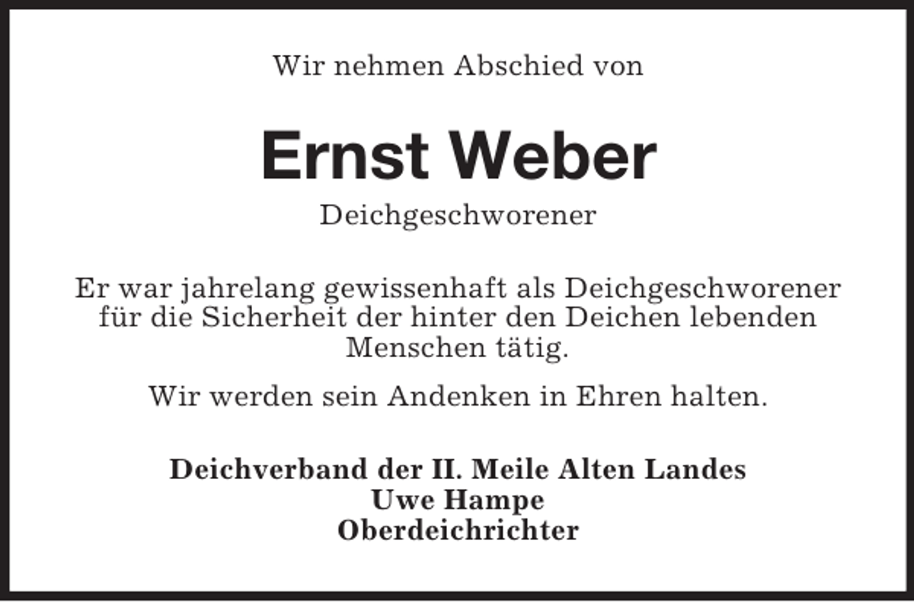 <p>Wir nehmen Abschied von</p><p>Ernst Weber<br />Deichgeschworener<br />Er war jahrelang gewissenhaft als Deichgeschworener<br />für die Sicherheit der hinter den Deichen lebenden<br />Menschen tätig.<br />Wir werden sein Andenken in Ehren halten.<br />Deichverband der II. Meile Alten Landes<br />Uwe Hampe<br />Oberdeichrichter</p>