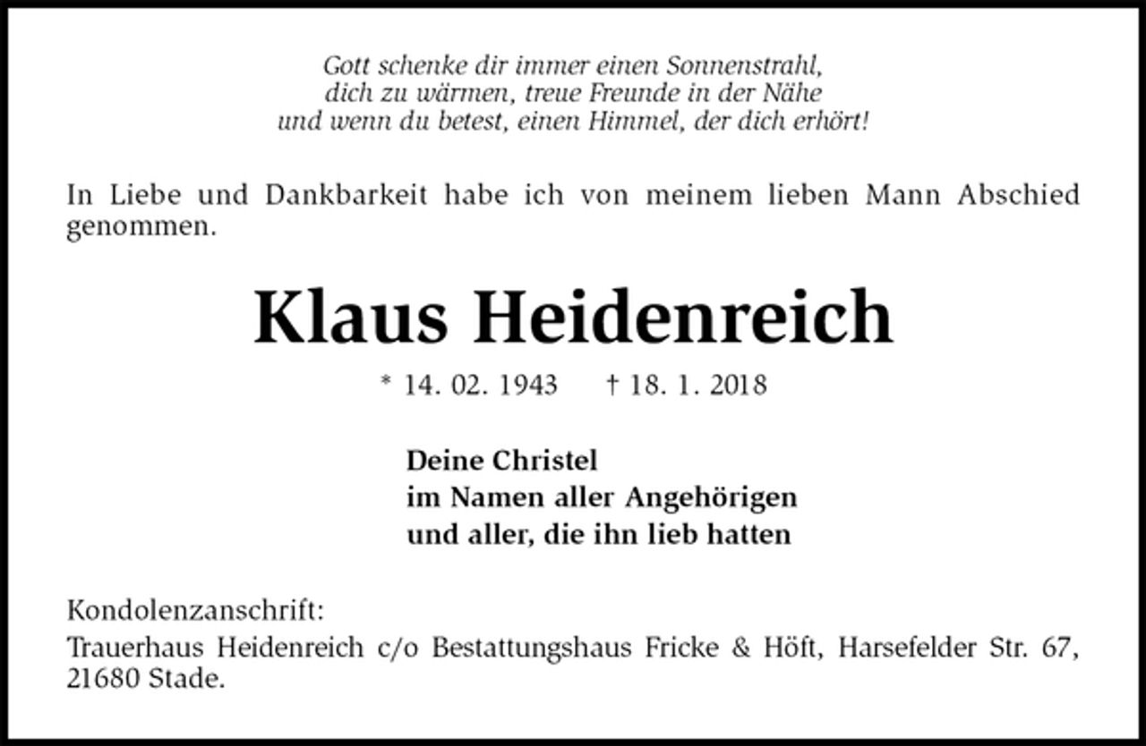 <p>Gott schenke dir immer einen Sonnenstrahl,<br />dich zu wärmen, treue Freunde in der Nähe<br />und wenn du betest, einen Himmel, der dich erhört!<br />In Liebe und Dankbarkeit habe ich von meinem lieben Mann Abschied<br />genommen.<br />Klaus Heidenreich<br />* 14. 02. 1943 † 18. 1. 2018<br />Deine Christel<br />im Namen aller Angehörigen<br />und aller, die ihn lieb hatten<br />Kondolenzanschrift:<br />Trauerhaus Heidenreich c/o Bestattungshaus Fricke &amp; Höft, Harsefelder Str. 67, 21680 Stade.</p>