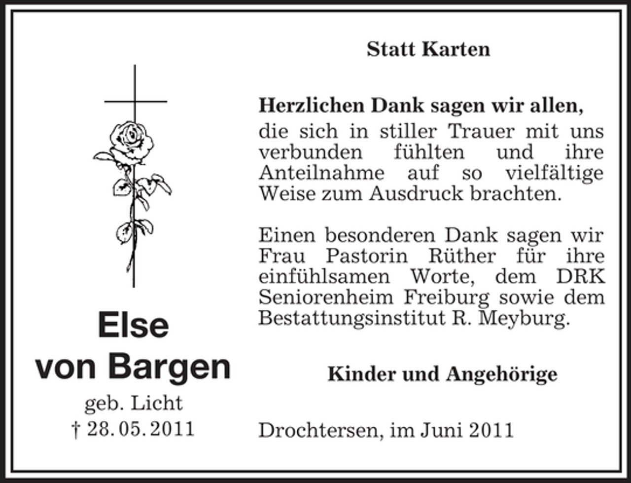<p>Else<br />von Bargen<br />geb. Licht<br />† 28. 05. 2011<br />Statt Karten<br />Herzlichen Dank sagen wir allen,<br />die sich in stiller Trauer mit uns verbunden fühlten und ihre<br />Anteilnahme auf so vielfältige Weise zum Ausdruck brachten.</p><p>Einen besonderen Dank sagen wir Frau Pastorin Rüther für ihre<br />einfühlsamen Worte, dem DRK<br />Seniorenheim Freiburg sowie dem<br />Bestattungsinstitut R. Meyburg.<br />Kinder und Angehörige<br />Drochtersen, im Juni 2011</p>