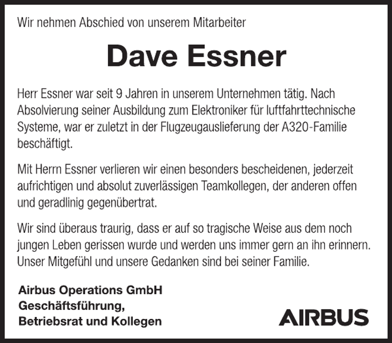 <p>Wir nehmen Abschied von unserem Mitarbeiter<br />Dave Essner<br />Herr Essner war seit 9 Jahren in unserem Unternehmen tätig. Nach Absolvierung seiner Ausbildung zum Elektroniker für luftfahrttechnische Systeme, war er zuletzt in der Flugzeugauslieferung der A320-Familie beschäftigt.<br />Mit Herrn Essner verlieren wir einen besonders bescheidenen, jederzeit aufrichtigen und absolut zuverlässigen Teamkollegen, der anderen offen und geradlinig gegenübertrat.<br />Wir sind überaus traurig, dass er auf so tragische Weise aus dem noch jungen Leben gerissen wurde und werden uns immer gern an ihn erinnern. Unser Mitgefühl und unsere Gedanken sind bei seiner Familie.<br />Airbus Operations GmbH<br />Geschäftsführung,<br />Betriebsrat und Kollegen</p>