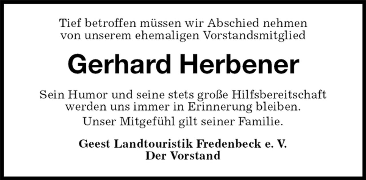 <p>Tief betroffen müssen wir Abschied nehmen<br />von unserem ehemaligen Vorstandsmitglied<br />Gerhard Herbener<br />Sein Humor und seine stets große Hilfsbereitschaft<br />werden uns immer in Erinnerung bleiben.<br />Unser Mitgefühl gilt seiner Familie.<br />Geest Landtouristik Fredenbeck e. V.<br />Der Vorstand</p>