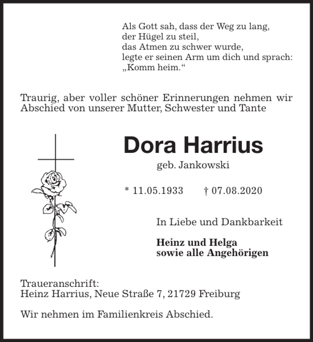 <p>Als Gott sah, dass der Weg zu lang,<br />der Hügel zu steil,<br />das Atmen zu schwer wurde,<br />legte er seinen Arm um dich und sprach:<br />„Komm heim.“<br />Traurig, aber voller schöner Erinnerungen nehmen wir Abschied von unserer Mutter, Schwester und Tante<br />Dora Harrius<br />geb. Jankowski</p>
<p>* 11.05.1933 † 07.08.2020<br />In Liebe und Dankbarkeit</p>
<p>Heinz und Helga<br />sowie alle Angehörigen<br />Traueranschrift:<br />Heinz Harrius, Neue Straße 7, 21729 Freiburg</p>
<p>Wir nehmen im Familienkreis Abschied.</p>