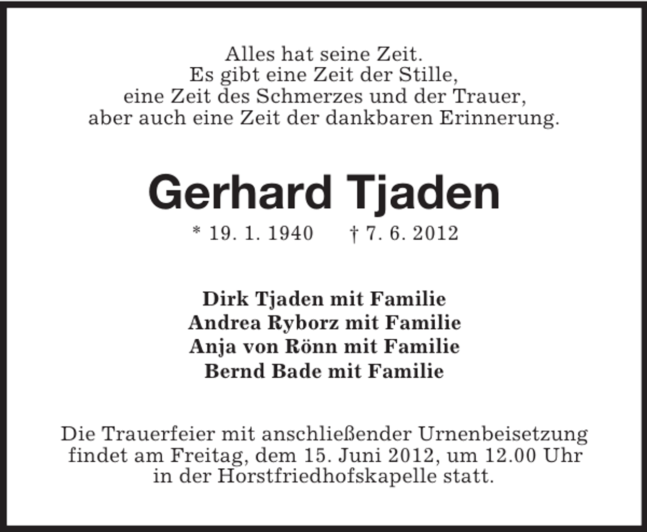 <p>Alles hat seine Zeit.<br />Es gibt eine Zeit der Stille,<br />eine Zeit des Schmerzes und der Trauer,<br />aber auch eine Zeit der dankbaren Erinnerung.</p><p>Gerhard Tjaden<br />* 19. 1. 1940</p><p>† 7. 6. 2012</p><p>Dirk Tjaden mit Familie<br />Andrea Ryborz mit Familie<br />Anja von Rönn mit Familie<br />Bernd Bade mit Familie<br />Die Trauerfeier mit anschließender Urnenbeisetzung<br />findet am Freitag, dem 15. Juni 2012, um 12.00 Uhr<br />in der Horstfriedhofskapelle statt.</p>