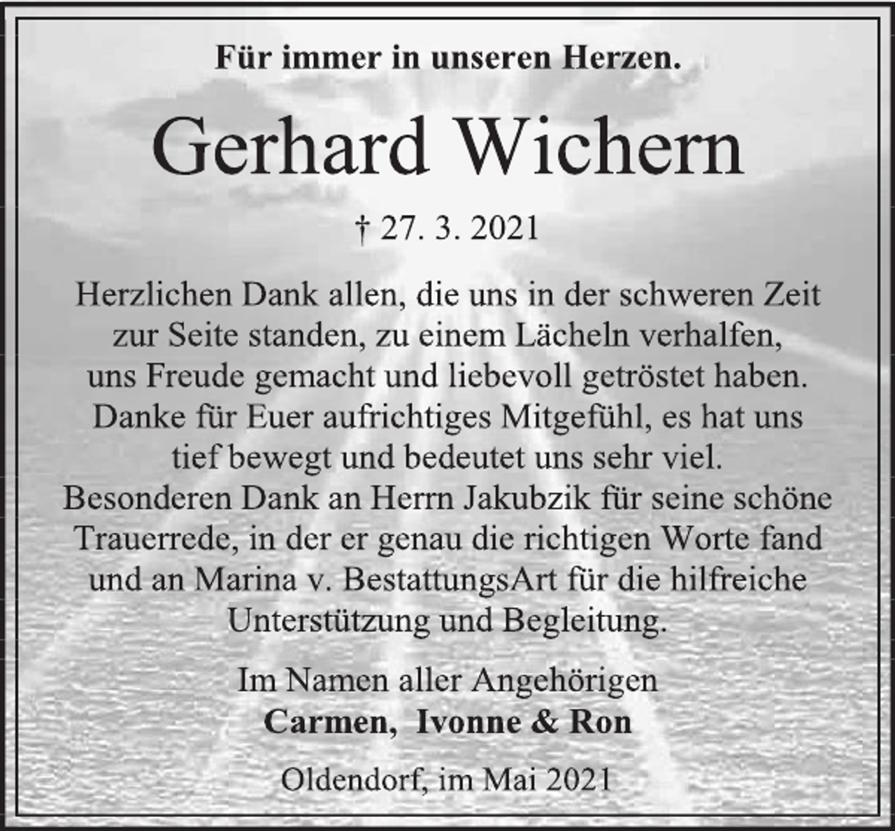 <p>Für immer in unseren Herzen.</p>
<p>Gerhard Wichern</p>
<p>† 27. 3. 2021</p>
<p>Herzlichen Dank allen, die uns in der schweren Zeit</p>
<p>zur Seite standen, zu einem Lächeln verhalfen,</p>
<p>uns Freude gemacht und liebevoll getröstet haben.</p>
<p>Danke für Euer aufrichtiges Mitgefühl, es hat uns</p>
<p>tief bewegt und bedeutet uns sehr viel.</p>
<p>Besonderen Dank an Herrn Jakubzik für seine schöne<br />Trauerrede, in der er genau die richtigen Worte fand</p>
<p>und an Marina v. BestattungsArt für die hilfreiche<br />Unterstützung und Begleitung.</p>
<p>Im Namen aller Angehörigen</p>
<p>Carmen, Ivonne &amp; Ron</p>
<p>Oldendorf, im Mai 2021</p>