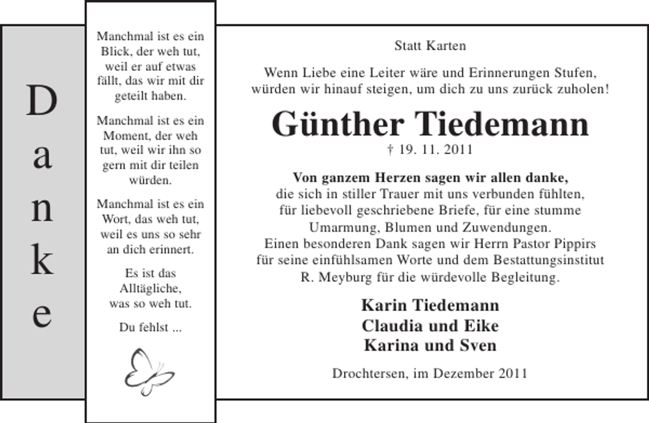 <p>D<br />a<br />n<br />k<br />e</p><p>Manchmal ist es ein<br />Blick, der weh tut,<br />weil er auf etwas<br />fällt, das wir mit dir<br />geteilt haben.<br />Manchmal ist es ein<br />Moment, der weh<br />tut, weil wir ihn so<br />gern mit dir teilen<br />würden.<br />Manchmal ist es ein<br />Wort, das weh tut,<br />weil es uns so sehr<br />an dich erinnert.<br />Es ist das<br />Alltägliche,<br />was so weh tut.<br />Du fehlst ...</p><p>Statt Karten<br />Wenn Liebe eine Leiter wäre und Erinnerungen Stufen,<br />würden wir hinauf steigen, um dich zu uns zurück zuholen!</p><p>Günther19.Tiedemann<br />†<br />11. 2011<br />Von ganzem Herzen sagen wir allen danke,<br />die sich in stiller Trauer mit uns verbunden fühlten,<br />für liebevoll geschriebene Briefe, für eine stumme<br />Umarmung, Blumen und Zuwendungen.<br />Einen besonderen Dank sagen wir Herrn Pastor Pippirs<br />für seine einfühlsamen Worte und dem Bestattungsinstitut<br />R. Meyburg für die würdevolle Begleitung.</p><p>Karin Tiedemann<br />Claudia und Eike<br />Karina und Sven<br />Drochtersen, im Dezember 2011</p>