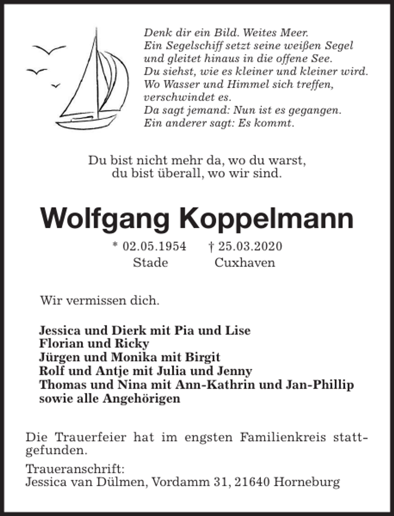 <p>Denk dir ein Bild. Weites Meer.<br />Ein Segelschiff setzt seine weißen Segel<br />und gleitet hinaus in die offene See.<br />Du siehst, wie es kleiner und kleiner wird.<br />Wo Wasser und Himmel sich treffen,<br />verschwindet es.<br />Da sagt jemand: Nun ist es gegangen.<br />Ein anderer sagt: Es kommt.<br />Du bist nicht mehr da, wo du warst,<br />du bist überall, wo wir sind.<br />Wolfgang Koppelmann<br />* 02.05.1954 † 25.03.2020<br />Stade Cuxhaven<br />Wir vermissen dich.<br />Jessica und Dierk mit Pia und Lise<br />Florian und Ricky<br />Jürgen und Monika mit Birgit<br />Rolf und Antje mit Julia und Jenny<br />Thomas und Nina mit Ann-Kathrin und Jan-Phillip<br />sowie alle Angehörigen<br />Die Trauerfeier hat im engsten Familienkreis statt-<br />gefunden.<br />Traueranschrift:<br />Jessica van Dülmen, Vordamm 31, 21640 Horneburg</p>