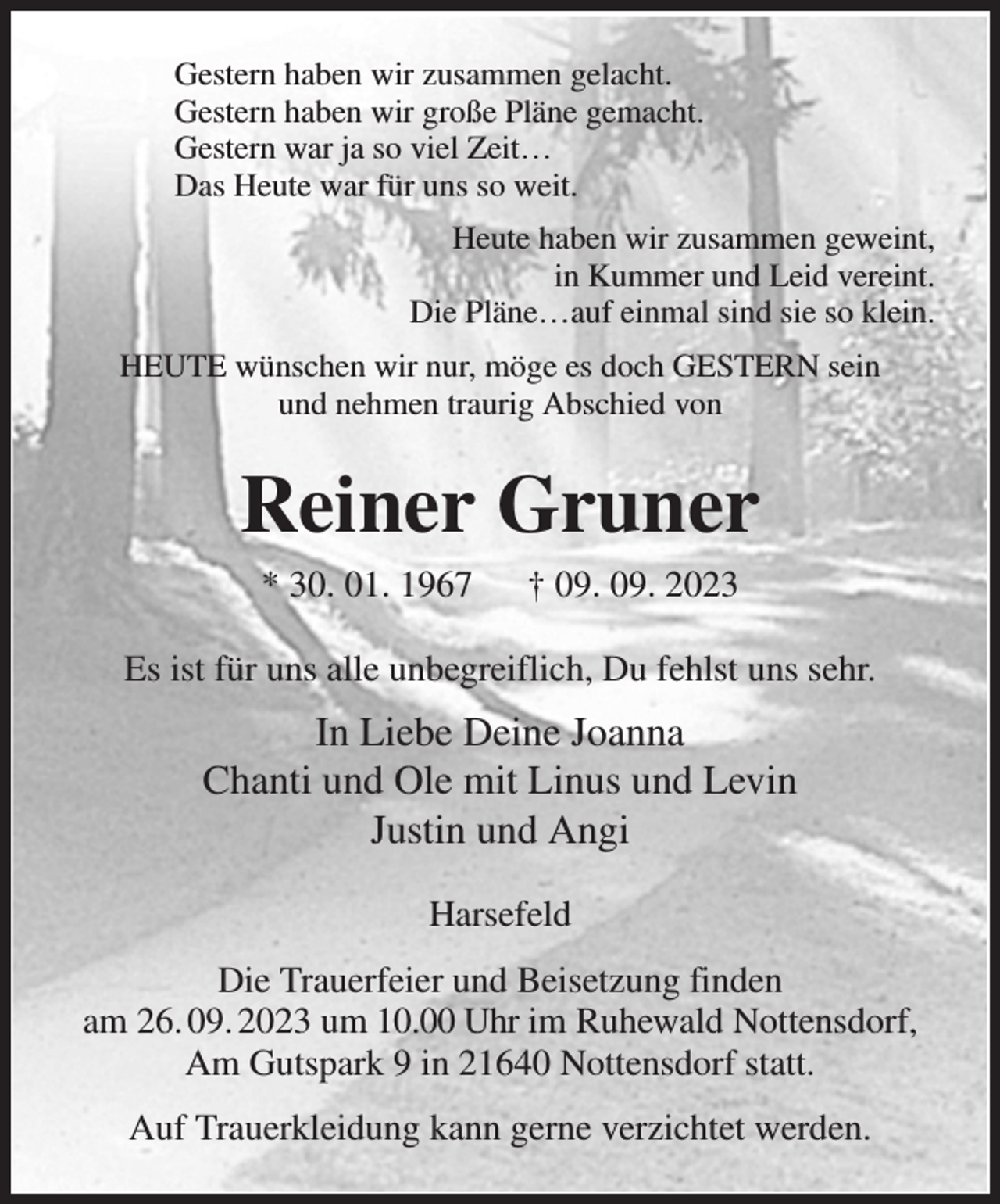 <p>Gestern haben wir zusammen gelacht.<br />Gestern haben wir große Pläne gemacht.<br />Gestern war ja so viel Zeit…<br />Das Heute war für uns so weit.<br />Heute haben wir zusammen geweint,<br />in Kummer und Leid vereint.<br />Die Pläne…auf einmal sind sie so klein.<br />HEUTE wünschen wir nur, möge es doch GESTERN sein<br />und nehmen traurig Abschied von<br />Reiner Gruner<br />* 30. 01. 1967 † 09. 09. 2023<br />Es ist für uns alle unbegreiflich, Du fehlst uns sehr.<br />In Liebe Deine Joanna<br />Chanti und Ole mit Linus und Levin<br />Justin und Angi<br />Harsefeld<br />Die Trauerfeier und Beisetzung finden<br />am 26. 09. 2023 um 10.00 Uhr im Ruhewald Nottensdorf,<br />Am Gutspark 9 in 21640 Nottensdorf statt.<br />Auf Trauerkleidung kann gerne verzichtet werden.</p>