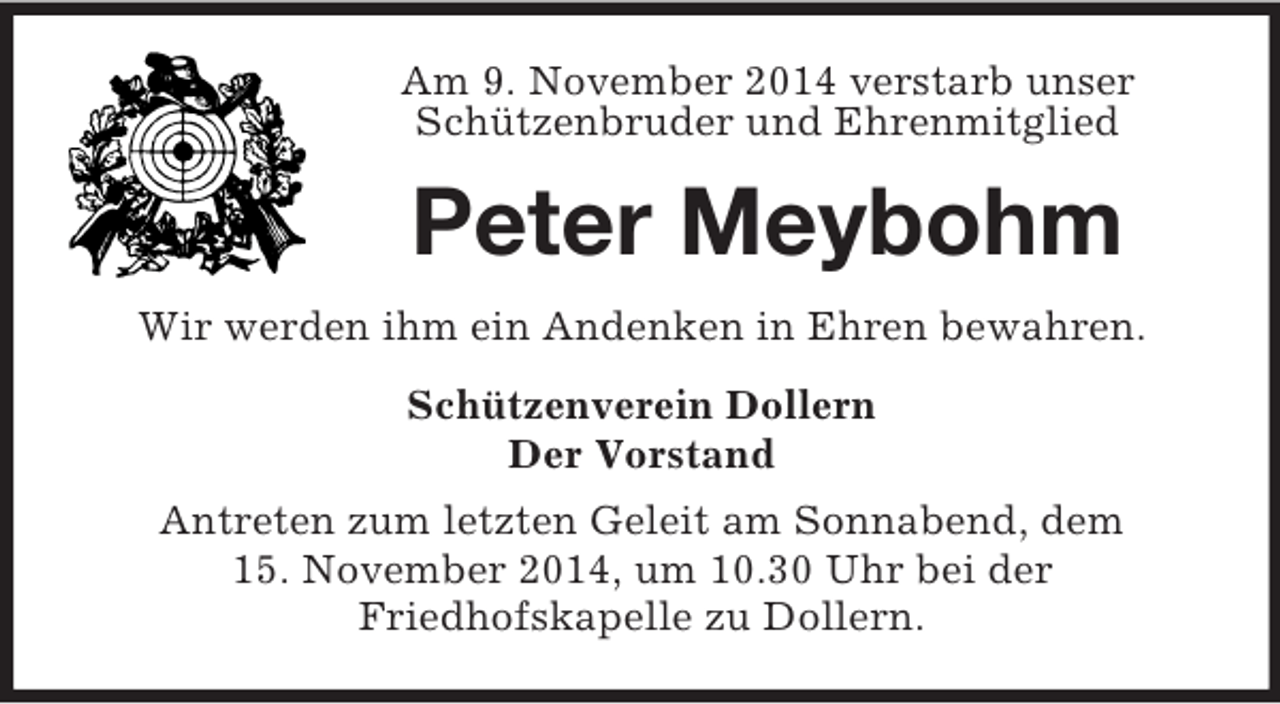 <p>Am 9. November 2014 verstarb unser Schützenbruder und Ehrenmitglied<br />Peter Meybohm<br />Wir werden ihm ein Andenken in Ehren bewahren.<br />Schützenverein Dollern<br />Der Vorstand<br />Antreten zum letzten Geleit am Sonnabend, dem<br />15. November 2014, um 10.30 Uhr bei der<br />Friedhofskapelle zu Dollern.</p>