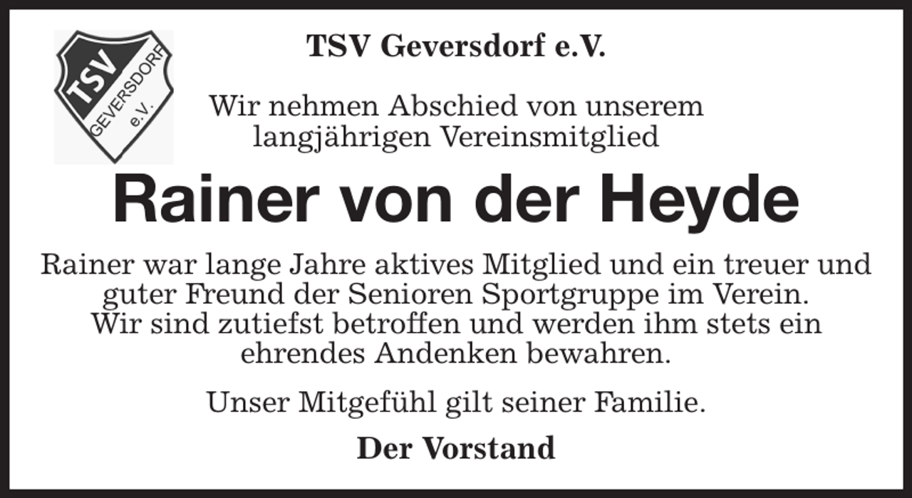 <p>TSV Geversdorf e.V.</p><p>Wir nehmen Abschied von unserem<br />langjährigen Vereinsmitglied<br />Rainer von der Heyde<br />Rainer war lange Jahre aktives Mitglied und ein treuer und guter Freund der Senioren Sportgruppe im Verein.<br />Wir sind zutiefst betroffen und werden ihm stets ein<br />ehrendes Andenken bewahren.<br />Unser Mitgefühl gilt seiner Familie.<br />Der Vorstand</p>
