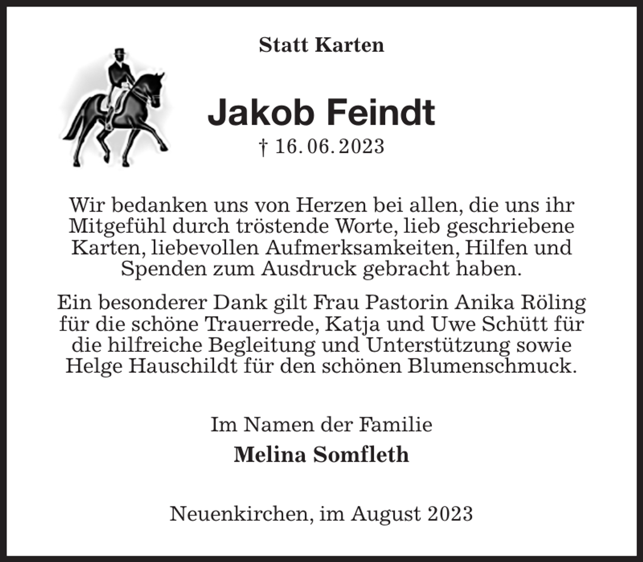 <p>Statt Karten<br />Jakob Feindt<br />† 16. 06. 2023<br />Wir bedanken uns von Herzen bei allen, die uns ihr<br />Mitgefühl durch tröstende Worte, lieb geschriebene<br />Karten, liebevollen Aufmerksamkeiten, Hilfen und Spenden zum Ausdruck gebracht haben.<br />Ein besonderer Dank gilt Frau Pastorin Anika Röling<br />für die schöne Trauerrede, Katja und Uwe Schütt für die hilfreiche Begleitung und Unterstützung sowie<br />Helge Hauschildt für den schönen Blumenschmuck.<br />Im Namen der Familie<br />Melina Somfleth<br />Neuenkirchen, im August 2023</p>